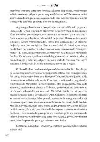 182
H I S T Ó R I A S D E vida
membros têm uma estrutura formidável a sua disposição, recebem um
salário excelente. Alguns pensam que o Ministério Público sempre foi
assim. Acreditam que as coisas caíram do céu. Acostumaram-se a uma
situação de conforto que para nós era inimaginável.
A gente ganhava menos do que os juízes, que, aliás, não pagavam
Imposto de Renda. Tínhamos problemas de convivência com os juízes.
Numa ocasião, por exemplo, um promotor se atrasou para uma audi-
ência e o juiz o substituiu pelo oficial de justiça. Houve outros casos
similares. Assim éramos tratados. Havia muita rivalidade. O Tribunal
de Justiça nos desprestigiava. Essa é a verdade! No interior, os juízes
nos tinham por auxiliares subordinados, nos chamavam de “meu pro-
motor”! E, claro, frequentemente, esbarravam na altivez do Ministério
Público. Os juízes enquadravam os delegados e até os prefeitos. Mas os
promotores se rebelavam. Alguns tinham a sorte de conviver com juízes
cordatos e amigáveis. Mas não necessariamente era a regra.
O Plano Real foi fundamental para o Ministério Público. Foi ali que
defatoconseguimosconsolidaraequiparaçãosalarialcomosmagistrados.
Foi um grande passo. Bem, aí o Supremo Tribunal Federal juntou tudo
numa coisa só, salário e adicionais. Com isto, os salários dos magistrados
e membros do Ministério Público subiram. Mas antigamente, para cada
aumento, precisávamos dobrar o Tribunal, que sempre era contrário ao
incremento salarial dos membros do Ministério Público, e, depois, era
preciso negociar com o governador. O Dr. Colombo foi sempre solidário
às nossas reivindicações. Mas quando acontecia de um governador ser
menos compreensivo, as coisas se complicavam. Foi o caso do Pedro Ivo.
Mas ele, na verdade, nem tinha muita culpa, porque havia uma inflação
de 80% ao ano, de sorte que faltava dinheiro para todos os funcionários
públicos. Todo mundo brigava pelo seu quinhão, pelo seu aumento de
salário. Portanto, os membros que estão hoje na ativa precisam valorizar
essas lutas do passado, prestigiando os aposentados.
Memorial do MPSC – O senhor se sente bem-acolhido pela instituição
hoje em dia?
 
