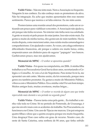 183
V o l u m e I I
Valdir Vieira – Não me sinto mais. Nem a Associação eu frequento.
Ninguém lá nos conhece. Eu não conheço mais os promotores da ativa.
Não há integração. Eu acho que muitos aposentados têm esse mesmo
sentimento. Parece que morreu e só falta enterrar. Eu me sinto assim.
Promovíamos uma reunião anual dos promotores, cada um se co-
tizando um pouco para viabilizar o encontro. A Associação não ajudava,
até porque não tinha recursos. No interior não tinha nem rua asfaltada.
A gente se reunia só pelo prazer de estar juntos. Isso não existe mais. Eu
gostava muito da minha turma, eles gostavam de mim também. Havia
muita disputa, como mencionei antes, mas existia muita camaradagem e
companheirismo. Um ajudando o outro. Às vezes, um colega enfrentava
dificuldades financeiras, até porque o salário era muito baixo, então,
emprestávamos um dinheiro para ele segurar “papagaio” nos bancos.
Ganhávamos pouco, mas nos ajudávamos.
Memorial do MPSC – O senhor se aposentou quando?
Valdir Vieira – Foi quase na compulsória, em 2006. A minha filha
trabalhava na Procuradoria-Geral havia doze anos, secretariando o Co-
légio e o Conselho. Aí veio a Lei do Nepotismo. Para tentar livrá-la, me
aposentei um mês antes. Mesmo assim, ela foi exonerada, porque meu
genro era também promotor. Eu gostava muito do Ministério Público,
vibrava com o Ministério Público. Era a minha vida! Foi um bom tempo.
Muitos amigos leais, muitas aventuras, muitas brigas...
Memorial do MPSC – O senhor se recorda de algum caso que tenha
repercutido mais durante o seu período no segundo grau?
Valdir Vieira – Passou tanta coisa pela gente... Eu trabalhei a mi-
nha vida toda no Crime. Só no período de Pomerode, de Urussanga, é
que me envolvi mais com os acidentes do trabalho. Na Procuradoria, eu
funcionava no Crime. Um caso de Tijucas me marcou. Um pai estuprou
quatro filhas e disse que a quinta escapou porque era muito fraquinha.
Uma desgraça! Esse caso subiu em grau de recurso. Noutro caso, do
oeste de Santa Catarina, uma senhora de 84 anos, que tinha sofrido
 