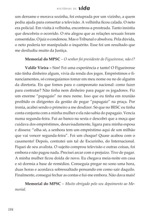 184
H I S T Ó R I A S D E vida
um derrame e morava sozinha, foi estuprada por um vizinho, a quem
pediu ajuda para consertar a televisão. A velhinha ficou calada. O neto
era policial. Em visita à velhinha, encontrou-a prostrada. Tanto insistiu
que descobriu o ocorrido. O réu alegou que as relações sexuais foram
consentidas. O juiz o condenou. Mas o Tribunal o absolveu. Pela dúvida,
o neto poderia ter manipulado o inquérito. Esse foi um resultado que
me desiludiu muito da Justiça.
Memorial do MPSC – O senhor foi presidente do Figueirense, não é?
Valdir Vieira – Sim! Foi uma experiência e tanto! O Figueirense
não tinha dinheiro algum, vivia da renda dos jogos. Empréstimos e fi-
nanciamentos, só conseguíamos tomar em meu nome ou no de alguém
da diretoria. Eis que fomos para o campeonato nacional: como fazer
para contratar? Não tinha nem dinheiro para pagar os jogadores. Fiz
um enorme “papagaio” no meu nome. Isso que eu tinha em reunião
proibido os dirigentes da gestão de pegar “papagaio” na praça. Por
ironia, acabei sendo o primeiro a me desdizer. Só que no BESC eu tinha
conta conjunta com a minha mulher e ela não sabia do papagaio. Vencia
numa segunda-feira. Fui ao banco na sexta e descobri que a moça que
cuidava dos empréstimos, desavisadamente, ligara para minha esposa
e dissera: “olha só, a senhora tem um empréstimo aqui de um milhão
que vai vencer segunda-feira”. Foi um choque! Quase acabou com o
casamento! Depois, contratei um tal de Escurinho, do Internacional.
Fiquei de seu avalista. O sujeito comprou televisão e outras coisas, foi
embora e não pagou nada. Precisei arcar com o prejuízo. Tive de pagar.
A minha mulher ficou doida de novo. Eu chegava meia-noite em casa
e só dormia a base de remédios. Conseguia pregar no sono uma hora,
duas horas e acordava sobressaltado pensando em como sair daquilo.
Finalmente, consegui fechar as contas e fui-me embora. Não dava mais!
Memorial do MPSC – Muito obrigado pelo seu depoimento ao Me-
morial.
 