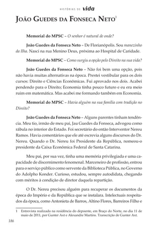 186
H I S T Ó R I A S D E vida
João Guedes da Fonseca Neto
1
Memorial do MPSC – O senhor é natural de onde?
João Guedes da Fonseca Neto – De Florianópolis. Sou manezinho
da Ilha. Nasci na rua Menino Deus, próxima ao Hospital de Caridade.
Memorial do MPSC – Como surgiu a opção pelo Direito na sua vida?
João Guedes da Fonseca Neto – Não foi bem uma opção, pois
não havia muitas alternativas na época. Prestei vestibular para os dois
cursos: Direito e Ciências Econômicas. Fui aprovado nos dois. Acabei
pendendo para o Direito; Economia tinha pouco futuro e eu era meio
ruim em matemática. Mas acabei me formando também em Economia.
Memorial do MPSC – Havia alguém na sua família com tradição no
Direito?
João Guedes da Fonseca Neto – Alguns parentes tinham tendên-
cia. Meu tio, irmão de meu pai, Jau Guedes da Fonseca, advogou como
rábula no interior do Estado. Foi secretário do então Interventor Nereu
Ramos. Havia comentários que ele até escrevia alguns discursos do Dr.
Nereu. Quando o Dr. Nereu foi Presidente da República, nomeou-o
presidente da Caixa Econômica Federal de Santa Catarina.
Meu pai, por sua vez, tinha uma memória privilegiada e uma ca-
pacidade de discernimento fenomenal. Marceneiro de profissão, entrou
para o serviço público como servente da Biblioteca Pública, no Governo
do Adolpho Konder. Curioso, estudou, sempre autodidata, chegando
com méritos à condição de diretor daquela repartição.
O Dr. Nereu precisou alguém para recuperar os documentos da
época do Império e da República que se instalara. Intelectuais respeita-
dos da época, como Antonieta de Barros, Altino Flores, Barreiros Filho e
1	 Entrevista realizada na residência do depoente, em Braço do Norte, no dia 11 de
maio de 2011, por Gunter Axt e Alexandre Martins. Transcrição de Gunter Axt.
 