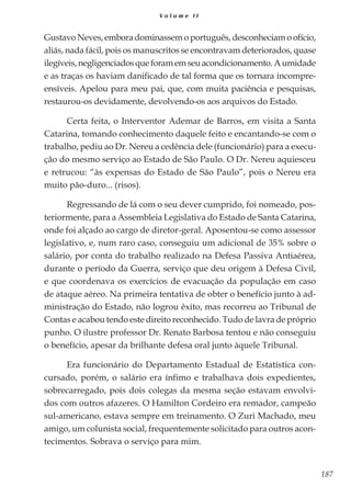 187
V o l u m e I I
Gustavo Neves, embora dominassem o português, desconheciam o ofício,
aliás, nada fácil, pois os manuscritos se encontravam deteriorados, quase
ilegíveis,negligenciadosqueforamemseuacondicionamento.Aumidade
e as traças os haviam danificado de tal forma que os tornara incompre-
ensíveis. Apelou para meu pai, que, com muita paciência e pesquisas,
restaurou-os devidamente, devolvendo-os aos arquivos do Estado.
Certa feita, o Interventor Ademar de Barros, em visita a Santa
Catarina, tomando conhecimento daquele feito e encantando-se com o
trabalho, pediu ao Dr. Nereu a cedência dele (funcionário) para a execu-
ção do mesmo serviço ao Estado de São Paulo. O Dr. Nereu aquiesceu
e retrucou: “às expensas do Estado de São Paulo”, pois o Nereu era
muito pão-duro... (risos).
Regressando de lá com o seu dever cumprido, foi nomeado, pos-
teriormente, para a Assembleia Legislativa do Estado de Santa Catarina,
onde foi alçado ao cargo de diretor-geral. Aposentou-se como assessor
legislativo, e, num raro caso, conseguiu um adicional de 35% sobre o
salário, por conta do trabalho realizado na Defesa Passiva Antiaérea,
durante o período da Guerra, serviço que deu origem à Defesa Civil,
e que coordenava os exercícios de evacuação da população em caso
de ataque aéreo. Na primeira tentativa de obter o benefício junto à ad-
ministração do Estado, não logrou êxito, mas recorreu ao Tribunal de
Contas e acabou tendo este direito reconhecido. Tudo de lavra de próprio
punho. O ilustre professor Dr. Renato Barbosa tentou e não conseguiu
o benefício, apesar da brilhante defesa oral junto àquele Tribunal.
Era funcionário do Departamento Estadual de Estatística con-
cursado, porém, o salário era ínfimo e trabalhava dois expedientes,
sobrecarregado, pois dois colegas da mesma seção estavam envolvi-
dos com outros afazeres. O Hamilton Cordeiro era remador, campeão
sul-americano, estava sempre em treinamento. O Zuri Machado, meu
amigo, um colunista social, frequentemente solicitado para outros acon-
tecimentos. Sobrava o serviço para mim.
 