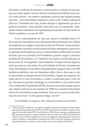 188
H I S T Ó R I A S D E vida
Decidido a melhorar de situação, e contrariando a vontade de meu pai,
que era muito rígido e não me oferecia condições de trabalho onde atu-
ava como diretor – era contra o nepotismo, palavra que naquele tempo
inexistia –, fui à Assembleia Legislativa expor ao Dr. Volney Collaço de
Oliveira2
, Presidente da Casa, minha situação e argumentei que ali eu
poderia continuar meus estudos, pois havia um só expediente. Aten-
dendo minha solicitação, fui requisitado para prestar serviços junto ao
Poder Legislativo, no ano de 1952.
Com a aposentadoria de meu pai, passei a trabalhar junto à 2ª
Secretaria da Assembleia, com o Deputado Eduardo Santos Lins. Minha
incumbência era redigir as atas das sessões do Plenário. Numa ocasião,
necessitando consultar um dicionário de língua portuguesa, procurei-o
no gabinete da Presidência, junto à senhora Heloísa Helena de Carvalho
Kuerten, que era secretária da Presidência, quando surgiu o assessor,
também da Presidência, o Sr. Medeiros dos Santos, insinuando que eu
devia estar ali “furungando” indevidamente. Troquei com ele algumas
palavras ásperas e me retirei. Já na Faculdade de Direito, encontrei-me
com o Presidente da Assembleia, Deputado Braz Joaquim Alves, do PTB,
também acadêmico, que me interpelou sobre o fato e disse que eu iria
ser devolvido ao Departamento de Estatística. Aquilo me magoou. No
outro dia fui à Caixa Econômica e contei o acontecido para o meu tio
Jau. No mesmo instante, ele dirigiu-se à Assembleia, e lá se entrevistou
com o Deputado Tupi Barreto (UDN), de quem era muito amigo: quinze
dias depois (estávamos em outubro de 1959) fui nomeado funcionário
efetivo da Assembleia (cargo modesto). Não ouvi a conversa entre eles,
mas foi nesse tom: “se eles querem briga, vão ter!”
Fui trabalhar no arquivo, sob a direção de dona Luiza Vieira.
2	 Volney Collaço de Oliveira, advogado e político natural de Tubarão, foi eleito depu-
tado estadual na suplência da UDN, em 1947. Nas eleições de 1950, conquistou uma
vaga na Assembleia pelo PTB. Nas eleições de 1954, ficou na primeira suplência pelo
PSP, partido pelo qual se elegeu deputado uma vez mais em 1958. Nas eleições de
1962, de volta à UDN, Collaço ficou com uma suplência, não chegando a assumir a
cadeira. Presidiu a Assembleia Legislativa em 1951 e, em 1953, quando o posto era
automaticamente cumulativo com o cargo de vice-governador do Estado.
 