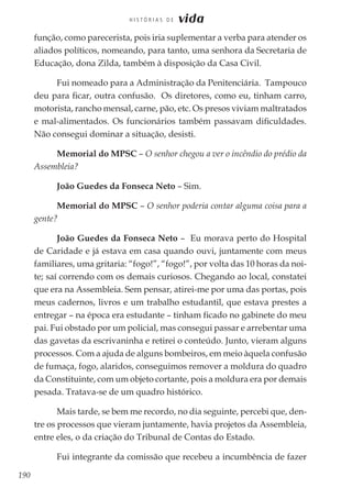 190
H I S T Ó R I A S D E vida
função, como parecerista, pois iria suplementar a verba para atender os
aliados políticos, nomeando, para tanto, uma senhora da Secretaria de
Educação, dona Zilda, também à disposição da Casa Civil.
Fui nomeado para a Administração da Penitenciária. Tampouco
deu para ficar, outra confusão. Os diretores, como eu, tinham carro,
motorista, rancho mensal, carne, pão, etc. Os presos viviam maltratados
e mal-alimentados. Os funcionários também passavam dificuldades.
Não consegui dominar a situação, desisti.
Memorial do MPSC – O senhor chegou a ver o incêndio do prédio da
Assembleia?
João Guedes da Fonseca Neto – Sim.
Memorial do MPSC – O senhor poderia contar alguma coisa para a
gente?
João Guedes da Fonseca Neto – Eu morava perto do Hospital
de Caridade e já estava em casa quando ouvi, juntamente com meus
familiares, uma gritaria: “fogo!”, “fogo!”, por volta das 10 horas da noi-
te; saí correndo com os demais curiosos. Chegando ao local, constatei
que era na Assembleia. Sem pensar, atirei-me por uma das portas, pois
meus cadernos, livros e um trabalho estudantil, que estava prestes a
entregar – na época era estudante – tinham ficado no gabinete do meu
pai. Fui obstado por um policial, mas consegui passar e arrebentar uma
das gavetas da escrivaninha e retirei o conteúdo. Junto, vieram alguns
processos. Com a ajuda de alguns bombeiros, em meio àquela confusão
de fumaça, fogo, alaridos, conseguimos remover a moldura do quadro
da Constituinte, com um objeto cortante, pois a moldura era por demais
pesada. Tratava-se de um quadro histórico.
Mais tarde, se bem me recordo, no dia seguinte, percebi que, den-
tre os processos que vieram juntamente, havia projetos da Assembleia,
entre eles, o da criação do Tribunal de Contas do Estado.
Fui integrante da comissão que recebeu a incumbência de fazer
 