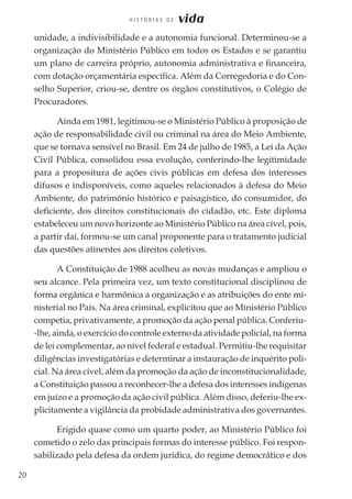 20
H I S T Ó R I A S D E vida
unidade, a indivisibilidade e a autonomia funcional. Determinou-se a
organização do Ministério Público em todos os Estados e se garantiu
um plano de carreira próprio, autonomia administrativa e financeira,
com dotação orçamentária específica. Além da Corregedoria e do Con-
selho Superior, criou-se, dentre os órgãos constitutivos, o Colégio de
Procuradores.
Ainda em 1981, legitimou-se o Ministério Público à proposição de
ação de responsabilidade civil ou criminal na área do Meio Ambiente,
que se tornava sensível no Brasil. Em 24 de julho de 1985, a Lei da Ação
Civil Pública, consolidou essa evolução, conferindo-lhe legitimidade
para a propositura de ações civis públicas em defesa dos interesses
difusos e indisponíveis, como aqueles relacionados à defesa do Meio
Ambiente, do patrimônio histórico e paisagístico, do consumidor, do
deficiente, dos direitos constitucionais do cidadão, etc. Este diploma
estabeleceu um novo horizonte ao Ministério Público na área cível, pois,
a partir daí, formou-se um canal proponente para o tratamento judicial
das questões atinentes aos direitos coletivos.
A Constituição de 1988 acolheu as novas mudanças e ampliou o
seu alcance. Pela primeira vez, um texto constitucional disciplinou de
forma orgânica e harmônica a organização e as atribuições do ente mi-
nisterial no País. Na área criminal, explicitou que ao Ministério Público
competia, privativamente, a promoção da ação penal pública. Conferiu-
-lhe, ainda, o exercício do controle externo da atividade policial, na forma
de lei complementar, ao nível federal e estadual. Permitiu-lhe requisitar
diligências investigatórias e determinar a instauração de inquérito poli-
cial. Na área cível, além da promoção da ação de inconstitucionalidade,
a Constituição passou a reconhecer-lhe a defesa dos interesses indígenas
em juízo e a promoção da ação civil pública. Além disso, deferiu-lhe ex-
plicitamente a vigilância da probidade administrativa dos governantes.
Erigido quase como um quarto poder, ao Ministério Público foi
cometido o zelo das principais formas do interesse público. Foi respon-
sabilizado pela defesa da ordem jurídica, do regime democrático e dos
 