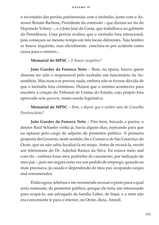 191
V o l u m e I I
o inventário das perdas patrimoniais com o incêndio, junto com o As-
sessor Renato Barbosa, Presidente da comissão – que diziam ser tio do
Deputado Volney –, e o João José da Costa, que trabalhava no gabinete
da Presidência. Uma perícia avaliou que o incêndio fora intencional,
pois começara ao mesmo tempo em três locais diferentes. Não lembro
se houve inquérito, mas oficialmente concluiu-se por acidente como
causa para o sinistro...
Memorial do MPSC – E houve suspeitos?
João Guedes da Fonseca Neto – Bom, na época, houve quem
dissesse ter sido o responsável pelo incêndio um funcionário da As-
sembleia. Mas nunca se provou nada, embora não se tivesse dúvida de
que o incêndio fora criminoso. Diziam que o sinistro acontecera para
encobrir a criação do Tribunal de Contas do Estado, cujo projeto fora
aprovado sem quorum, numa sessão legislativa.
Memorial do MPSC – Bem, e depois que o senhor saiu do Conselho
Penitenciário?
João Guedes da Fonseca Neto – Pois bem, baixada a poeira, o
doutor Raul Schaefer vinha já, havia alguns dias, repisando para que
eu optasse pelo cargo de adjunto de promotor público. A primeira
proposta do Governo, neste sentido, foi a Comarca de São Lourenço do
Oeste, que eu não sabia localizá-la no mapa. Antes de recusá-la, recebi
um telefonema do Dr. Aderbal Ramos da Silva. Eu estava meio mal
com ele – embora fosse meu padrinho de casamento, por indicação de
meu pai –, pois me negara certa vez um pedido de emprego, quando eu
mais precisava, já casado e dependendo de meu pai, ocupando cargos
mal-remunerados.
Então agora, telefona e me recomenda recusar o posto para o qual
seria nomeado, de promotor público, porque ele teria um interessado
para ocupá-lo, um advogado da família Labes, de Itajaí, e a mim não
era conveniente ir para o interior, no Oeste, dizia. Atendi.
 