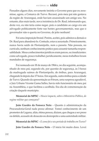 192
H I S T Ó R I A S D E vida
Passados alguns dias, novamente insistia o Governo para que eu assu-
misse, agora, a Comarca de Turvo. Recusei, pois meu pai não gostava
da região de Araranguá, onde haviam assassinado um amigo seu. No
entanto, dias mais tarde, nova insistência do Dr. Raul, informando que,
desta vez, eu não teria como negar, pois o candidato ao cargo era um
advogado politicamente forte nas hostes governamentais, mas que o
governador não o queria no Governo, de jeito nenhum!
Foi uma imposição brutal. Porém, aceitei, pois admirava demais o
Dr. Raul para abandoná-lo. Contudo, estava assustado. Primeiramente,
nunca havia saído de Florianópolis, nem a passeio. Não possuía, no
currículo, nenhum conhecimento prático para assumir tamanha respon-
sabilidade. Meus conhecimentos jurídicos eram parcos, ou insuficientes:
como advogado, pouco trabalhei; juridicamente, meus trabalhos foram
mandados de segurança.
Fui nomeado em 18 de março de 1964 e, no dia seguinte, acompa-
nhado de meu pai, segundo ele, por questão de segurança, às 3 horas
da madrugada saímos de Florianópolis, de ônibus, para Araranguá,
chegando lá depois das 17 horas. Em seguida, outro ônibus para a cidade
de Turvo. Quando da apresentação ao Fórum, uma surpresa agradável,
o Juiz Urbano Vicente Gama Salles, havia sido funcionário de meu pai
na Assembleia, o que facilitou a acolhida. Era dia de comemoração da
criação daquele município.
Memorial do MPSC – Houve impacto, sobre o Ministério Público, do
regime militar que começava?
João Guedes da Fonseca Neto – Quanto à administração da
Procuradoria-Geral nada posso afirmar. Tomei conhecimento de um
promotor de Laguna, aliás, ótima pessoa, diziam, que chegou a ser preso
ou detido, acusado de desacato ou desrespeito a uma autoridade militar.
Memorial do MPSC – E como foi o seu período de trabalho em Turvo?
João Guedes da Fonseca Neto – O início foi muito duro. Levei
 