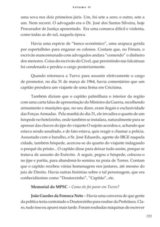 193
V o l u m e I I
uma sova nos dois primeiros júris. Um, foi sete a zero; o outro, sete a
um. Nem recorri. O advogado era o Dr. José dos Santos Silveira, hoje
Procurador de Justiça aposentado. Era uma comarca difícil e violenta,
como todas as do sul, naquela época.
Havia uma espécie de “banco econômico”, uma arapuca gerida
por espertalhões para enganar os colonos. Contam que, no Fórum, o
escrivão mancomunado com advogados andara “comendo” o dinheiro
dos menores. Coisa do escrivão do Cível, que persistindo nas falcatruas
foi condenado e perdeu o cargo posteriormente.
Quando retornava a Turvo para assumir efetivamente o cargo
de promotor, no dia 31 de março de 1964, havia comentários que um
capitão prendera um viajante de uma firma em Criciúma.
Também diziam que o capitão palmilhara o interior da região
com uma carta falsa de apresentação do Ministro da Guerra, recolhendo
armamento e munições que, no seu dizer, eram ilegais e exclusividade
das Forças Armadas. Pela manhã do dia 31, ele invadira o quarto de um
hóspede no hotelzinho, onde também se instalara, naturalmente para se
apossar das chaves do jipe do viajante O sujeito acordou e, achando que
estava sendo assaltado, e de fato estava, quis reagir e chamar a polícia.
Assustado com o barulho, o Sr. José Eduardo, agente do IBGE naquela
cidade, também hóspede, acercou-se do quarto do viajante indagando
o porquê da prisão... O capitão disse para deixar tudo assim, porque se
tratava de assunto do Exército. A seguir, pegou o hóspede, colocou-o
no jipe e partiu, para abandoná-lo seminu na praia de Torres. Contam
que o capitão recebeu várias homenagens nos jantares, até mesmo do
juiz de Direito. Havia outras histórias sobre o tal personagem, que era
conhecidíssimo como “Doutorzinho”, “Capitão”, etc.
Memorial do MPSC – Como ele foi parar em Turvo?
João Guedes da Fonseca Neto – Havia uma conversa de que gente
da política teria contratado o Doutorzinho para roubar da Prefeitura. Cla-
ro, tudo isso eu apurei mais tarde. Foram roubadas máquinas de escrever
 