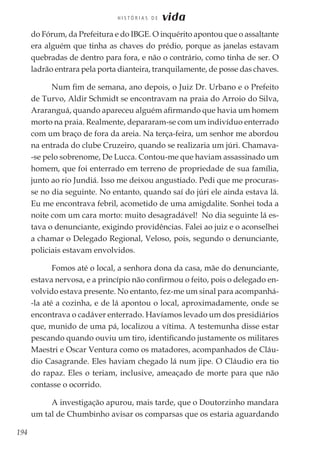 194
H I S T Ó R I A S D E vida
do Fórum, da Prefeitura e do IBGE. O inquérito apontou que o assaltante
era alguém que tinha as chaves do prédio, porque as janelas estavam
quebradas de dentro para fora, e não o contrário, como tinha de ser. O
ladrão entrara pela porta dianteira, tranquilamente, de posse das chaves.
Num fim de semana, ano depois, o Juiz Dr. Urbano e o Prefeito
de Turvo, Aldir Schmidt se encontravam na praia do Arroio do Silva,
Araranguá, quando apareceu alguém afirmando que havia um homem
morto na praia. Realmente, depararam-se com um indivíduo enterrado
com um braço de fora da areia. Na terça-feira, um senhor me abordou
na entrada do clube Cruzeiro, quando se realizaria um júri. Chamava-
-se pelo sobrenome, De Lucca. Contou-me que haviam assassinado um
homem, que foi enterrado em terreno de propriedade de sua família,
junto ao rio Jundiá. Isso me deixou angustiado. Pedi que me procuras-
se no dia seguinte. No entanto, quando saí do júri ele ainda estava lá.
Eu me encontrava febril, acometido de uma amigdalite. Sonhei toda a
noite com um cara morto: muito desagradável! No dia seguinte lá es-
tava o denunciante, exigindo providências. Falei ao juiz e o aconselhei
a chamar o Delegado Regional, Veloso, pois, segundo o denunciante,
policiais estavam envolvidos.
Fomos até o local, a senhora dona da casa, mãe do denunciante,
estava nervosa, e a princípio não confirmou o feito, pois o delegado en-
volvido estava presente. No entanto, fez-me um sinal para acompanhá-
-la até a cozinha, e de lá apontou o local, aproximadamente, onde se
encontrava o cadáver enterrado. Havíamos levado um dos presidiários
que, munido de uma pá, localizou a vítima. A testemunha disse estar
pescando quando ouviu um tiro, identificando justamente os militares
Maestri e Oscar Ventura como os matadores, acompanhados de Cláu-
dio Casagrande. Eles haviam chegado lá num jipe. O Cláudio era tio
do rapaz. Eles o teriam, inclusive, ameaçado de morte para que não
contasse o ocorrido.
A investigação apurou, mais tarde, que o Doutorzinho mandara
um tal de Chumbinho avisar os comparsas que os estaria aguardando
 
