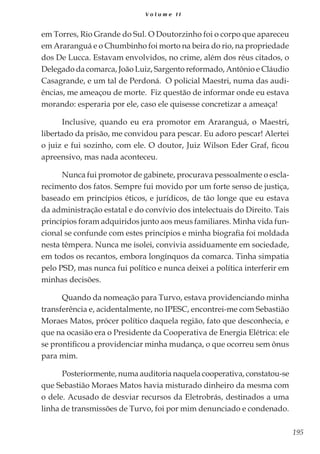 195
V o l u m e I I
em Torres, Rio Grande do Sul. O Doutorzinho foi o corpo que apareceu
em Araranguá e o Chumbinho foi morto na beira do rio, na propriedade
dos De Lucca. Estavam envolvidos, no crime, além dos réus citados, o
Delegado da comarca, João Luiz, Sargento reformado, Antônio e Cláudio
Casagrande, e um tal de Perdoná. O policial Maestri, numa das audi-
ências, me ameaçou de morte. Fiz questão de informar onde eu estava
morando: esperaria por ele, caso ele quisesse concretizar a ameaça!
Inclusive, quando eu era promotor em Araranguá, o Maestri,
libertado da prisão, me convidou para pescar. Eu adoro pescar! Alertei
o juiz e fui sozinho, com ele. O doutor, Juiz Wilson Eder Graf, ficou
apreensivo, mas nada aconteceu.
Nunca fui promotor de gabinete, procurava pessoalmente o escla-
recimento dos fatos. Sempre fui movido por um forte senso de justiça,
baseado em princípios éticos, e jurídicos, de tão longe que eu estava
da administração estatal e do convívio dos intelectuais do Direito. Tais
princípios foram adquiridos junto aos meus familiares. Minha vida fun-
cional se confunde com estes princípios e minha biografia foi moldada
nesta têmpera. Nunca me isolei, convivia assiduamente em sociedade,
em todos os recantos, embora longínquos da comarca. Tinha simpatia
pelo PSD, mas nunca fui político e nunca deixei a política interferir em
minhas decisões.
Quando da nomeação para Turvo, estava providenciando minha
transferência e, acidentalmente, no IPESC, encontrei-me com Sebastião
Moraes Matos, prócer político daquela região, fato que desconhecia, e
que na ocasião era o Presidente da Cooperativa de Energia Elétrica: ele
se prontificou a providenciar minha mudança, o que ocorreu sem ônus
para mim.
Posteriormente, numa auditoria naquela cooperativa, constatou-se
que Sebastião Moraes Matos havia misturado dinheiro da mesma com
o dele. Acusado de desviar recursos da Eletrobrás, destinados a uma
linha de transmissões de Turvo, foi por mim denunciado e condenado.
 