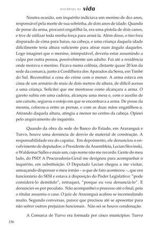 196
H I S T Ó R I A S D E vida
Noutra ocasião, um inquérito indiciava um menino de dez anos,
responsável pela morte de sua sobrinha, de dois anos de idade. Quando
de posse da arma, procurei engatilhá-la, era uma pistola de dois canos,
e tive de utilizar toda minha força para armá-la. Além disso, o tiro fora
disparado de cima para baixo, na cabeça, e uma criança daquela idade
dificilmente teria altura suficiente para atirar num ângulo daqueles.
Logo imaginei que o menino, inimputável, deveria estar assumindo a
culpa por outra pessoa, possivelmente um adulto. Fui até a residência
onde morava o menino. Ficava numa colônia, distante quase 20 km da
sede da comarca, junto à Cordilheira dos Aparados da Serra, em Timbé
do Sul. Reconstituí a cena do crime com o menor. A arma estava em
cima de um armário de mais de dois metros de altura, de difícil acesso
a uma criança. Solicitei que me mostrasse como alcançara a arma. O
garoto subiu em uma cadeira, alcançou uma mesa e, com o auxílio de
um caixote, segurou o estojo em que se encontrava a arma. De posse da
mesma, colocou-a entre as pernas, e com as duas mãos engatilhou-a.
Atirando daquela altura, atingiu a menor no centro da cabeça. Opinei
pelo arquivamento do inquérito.
Quando da obra da sede do Banco do Estado, em Araranguá e
Turvo, houve uma denúncia de desvio de material de construção. A
responsabilidade era do capataz. Em depoimento, ele denunciou o en-
volvimento de deputados: o Presidente da Assembleia, Lecian Slovinski,
o Waldemar Salles e mais um, cujo nome não me recordo. Gente do meu
lado, do PSD! A Procuradoria-Geral me designou para acompanhar o
inquérito, em substituição. O Deputado Lecian chegou a me visitar,
ameaçando dispensar o meu irmão – o que de fato aconteceu –, que era
funcionário do SESI e estava à disposição do Poder Legislativo: “pode
considerá-lo demitido”, retruquei, “porque eu vou denunciá-lo”. E
denunciei-os por peculato. Não acompanhei o processo até o final, pois
o titular assumiu o caso. O juiz de Araranguá acabou se incomodando
muito. Segundo conversas, parece que precisou até se aposentar para
não sofrer outros prejuízos funcionais. Não sei se houve condenação.
A Comarca de Turvo era formada por cinco municípios: Turvo
 