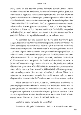 197
V o l u m e I I
sede, Timbé do Sul, Meleiro, Jacinto Machado e Praia Grande. Numa
ocasião, se não me trai a memória, no mês de fevereiro, quando gozava as
minhas férias regulares, me encontrava pescando na ilha do Campeche,
quando recebi um recado do meu pai, para me apresentar à Procuradoria-
-Geral do Estado, o que imediatamente cumpri. Fui atendido pelo senhor
Procurador-Geral Rubem Moritz da Costa, que determinou que reassu-
misse minhas funções, provisoriamente na Comarca de Araranguá como
substituto, a fim de realizar três sessões de júris. Parti de Florianópolis e
realizei os júris, tomando conhecimento dos processos somente no dia de
cada júri. Felizmente, logrei êxito, condenando todos os réus.
Na comarca, naquela ocasião, não havia casa disponível para
alugar. Fiquei uns quatro ou cinco meses precariamente hospedado no
hotel, com esposa e cinco crianças pequenas; um incômodo! Acabei me
instalando de improviso com a família num depósito, por mais de ano.
Dois anos depois, me instalei em um apartamento de propriedade da
família Canela. Não havia iluminação pública, nem calçamento nas ruas.
Afora o seminário, havia um ginásio estadual, ainda em construção.
O Fórum funcionava no prédio da Prefeitura Municipal, na parte de
baixo. A Promotoria ocupava uma sala sem ventilação de, no máximo,
doze metros quadrados. O mobiliário resumia-se numa pequena mesa,
uma cadeira e um armário carcomido. O Diário Oficial levava quase um
mês para chegar, com diversas determinações já caducas. Não existia
máquina de escrever, nem material de expediente; era tudo por conta
do promotor, ou concessão da Prefeitura, com a colaboração da Justiça.
Assim era nosso dia a dia. Contudo, angariamos a simpatia da
população já desconfiada com as autoridades anteriores. Nossa luta, de
juiz e promotor, foi reconhecida quando da iniciação da CARESC: os
engenheiros agrícolas nos convidavam para palestrar sobre as novas
técnicas agrícolas no interior. Fundaram-se as Sociedades dos 4S (quatro
esses), para a difusão do plantio do milho híbrido, etc.
Contribuí para a fundação do Lions Club.
Fui convidado, pelo Prefeito Iris Olivo, a acompanhá-lo a Bom
 