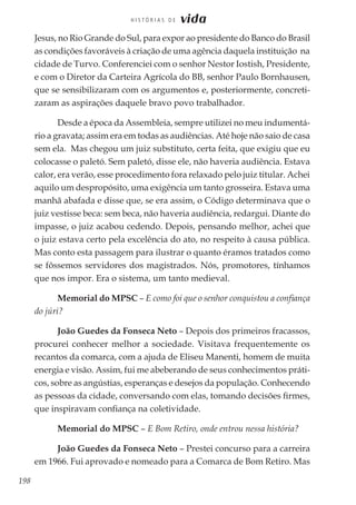 198
H I S T Ó R I A S D E vida
Jesus, no Rio Grande do Sul, para expor ao presidente do Banco do Brasil
as condições favoráveis à criação de uma agência daquela instituição na
cidade de Turvo. Conferenciei com o senhor Nestor Iostish, Presidente,
e com o Diretor da Carteira Agrícola do BB, senhor Paulo Bornhausen,
que se sensibilizaram com os argumentos e, posteriormente, concreti-
zaram as aspirações daquele bravo povo trabalhador.
Desde a época da Assembleia, sempre utilizei no meu indumentá-
rio a gravata; assim era em todas as audiências. Até hoje não saio de casa
sem ela. Mas chegou um juiz substituto, certa feita, que exigiu que eu
colocasse o paletó. Sem paletó, disse ele, não haveria audiência. Estava
calor, era verão, esse procedimento fora relaxado pelo juiz titular. Achei
aquilo um despropósito, uma exigência um tanto grosseira. Estava uma
manhã abafada e disse que, se era assim, o Código determinava que o
juiz vestisse beca: sem beca, não haveria audiência, redargui. Diante do
impasse, o juiz acabou cedendo. Depois, pensando melhor, achei que
o juiz estava certo pela excelência do ato, no respeito à causa pública.
Mas conto esta passagem para ilustrar o quanto éramos tratados como
se fôssemos servidores dos magistrados. Nós, promotores, tínhamos
que nos impor. Era o sistema, um tanto medieval.
Memorial do MPSC – E como foi que o senhor conquistou a confiança
do júri?
João Guedes da Fonseca Neto – Depois dos primeiros fracassos,
procurei conhecer melhor a sociedade. Visitava frequentemente os
recantos da comarca, com a ajuda de Eliseu Manenti, homem de muita
energia e visão. Assim, fui me abeberando de seus conhecimentos práti-
cos, sobre as angústias, esperanças e desejos da população. Conhecendo
as pessoas da cidade, conversando com elas, tomando decisões firmes,
que inspiravam confiança na coletividade.
Memorial do MPSC – E Bom Retiro, onde entrou nessa história?
João Guedes da Fonseca Neto – Prestei concurso para a carreira
em 1966. Fui aprovado e nomeado para a Comarca de Bom Retiro. Mas
 