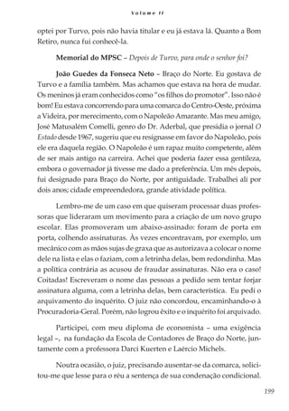 199
V o l u m e I I
optei por Turvo, pois não havia titular e eu já estava lá. Quanto a Bom
Retiro, nunca fui conhecê-la.
Memorial do MPSC – Depois de Turvo, para onde o senhor foi?
João Guedes da Fonseca Neto – Braço do Norte. Eu gostava de
Turvo e a família também. Mas achamos que estava na hora de mudar.
Os meninos já eram conhecidos como “os filhos do promotor”. Isso não é
bom!EuestavaconcorrendoparaumacomarcadoCentro-Oeste,próxima
a Videira, por merecimento, com o Napoleão Amarante. Mas meu amigo,
José Matusalém Comelli, genro do Dr. Aderbal, que presidia o jornal O
Estado desde 1967, sugeriu que eu resignasse em favor do Napoleão, pois
ele era daquela região. O Napoleão é um rapaz muito competente, além
de ser mais antigo na carreira. Achei que poderia fazer essa gentileza,
embora o governador já tivesse me dado a preferência. Um mês depois,
fui designado para Braço do Norte, por antiguidade. Trabalhei ali por
dois anos; cidade empreendedora, grande atividade política.
Lembro-me de um caso em que quiseram processar duas profes-
soras que lideraram um movimento para a criação de um novo grupo
escolar. Elas promoveram um abaixo-assinado: foram de porta em
porta, colhendo assinaturas. Às vezes encontravam, por exemplo, um
mecânico com as mãos sujas de graxa que as autorizava a colocar o nome
dele na lista e elas o faziam, com a letrinha delas, bem redondinha. Mas
a política contrária as acusou de fraudar assinaturas. Não era o caso!
Coitadas! Escreveram o nome das pessoas a pedido sem tentar forjar
assinatura alguma, com a letrinha delas, bem característica. Eu pedi o
arquivamento do inquérito. O juiz não concordou, encaminhando-o à
Procuradoria-Geral. Porém, não logrou êxito e o inquérito foi arquivado.
Participei, com meu diploma de economista – uma exigência
legal –, na fundação da Escola de Contadores de Braço do Norte, jun-
tamente com a professora Darci Kuerten e Laércio Michels.
Noutra ocasião, o juiz, precisando ausentar-se da comarca, solici-
tou-me que lesse para o réu a sentença de sua condenação condicional.
 