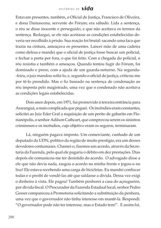 200
H I S T Ó R I A S D E vida
Estavam presentes, também, o Oficial de Justiça, Francisco de Oliveira,
e dona Damascena, servente do Fórum; era sábado. Lida a sentença,
o réu se disse inocente e perseguido, e que não aceitava os termos da
sentença. Redargui, se ele não aceitasse as condições estabelecidas de-
veria ser recolhido à prisão. Sua reação foi brutal: sacando uma faca que
trazia na cintura, ameaçava os presentes. Lancei mão de uma cadeira
como defesa e mandei que o oficial de justiça fosse buscar um policial,
e fechar a porta por fora, o que foi feito. Com a chegada do policial, o
réu resistiu e também o ameaçou. Quando tentou fugir do Fórum, foi
dominado e preso, com a ajuda de um guarda-noturno. Na segunda-
-feira, o juiz mandou soltá-lo, e, segundo o oficial de justiça, criticou-me
por tê-lo prendido. Mas o fiz baseado na sentença de condenação ao
réu imposta pelo magistrado, uma vez que o condenado não aceitava
as condições legais estabelecidas.
Dois anos depois, em 1971, fui promovido à terceira entrância para
Araranguá, a mais complicada que peguei. Os incêndios eram constantes;
solicitei ao Juiz Eder Graf a requisição de um perito de gabarito em Flo-
rianópolis, o senhor Adilson Cathcart, que comprovou serem os sinistros
criminosos e os incêndios, cujo objetivo eram os seguros, terminaram.
Lá, ninguém pagava imposto. Um comerciante, cunhado de um
deputado da UDN, político da região de muito prestígio, era um desses
devedores contumazes. Chamei-o, fizemos um acordo, através da Secre-
taria da Fazenda, pelo qual ele pagaria o débito em dez prestações. Dias
depois ele comunicou-me ter desistido do acordo. O advogado disse a
ele que não devia nada, rasgou o acordo na minha frente e jogou-o no
lixo! Ele estava recebendo uma carga de bicicletas. Eu mandei confiscar
todas e o proibi de vendê-las até que saldasse a dívida. Dessa vez exigi
o dinheiro à vista. Ele pagou! Também penhorei a casa do açougueiro,
por dívida fiscal. O Procurador da Fazenda Estadual local, senhor Pedro
Gesser compareceu à Promotoria solicitando a substituição da penhora,
uma vez que o governador não tinha interesse em mantê-la. Respondi:
“O governador pode não ter interesse, mas o Estado tem!”. E assim foi.
 