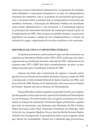 21
V o l u m e I I
interesses sociais e individuais indisponíveis. As garantias de unidade,
indivisibilidade e autonomia firmaram-se na base da independência
funcional dos membros. Isto é, os poderes do procurador-geral passa-
ram a encontrar limite constitucional na independência funcional dos
membros. Portanto, a hierarquia do Ministério Público foi desenhada
como sendo administrativa e não funcional. A Constituição repisou
os princípios de autonomia financeira da instituição traçados pela Lei
Complementar de 1981. Mas avançou ao admitir iniciativa no processo
legislativo, no tocante à edição de leis complementares, à criação ou
extinção de cargos, organização de serviços auxiliares e de concursos.
Histórias de Vida e o Ministério Público
Os quinze promotores e procuradores aqui ouvidos iniciaram sua
trajetória no Ministério Público entre 1953 e 1972, sendo que, dez deles,
ingressaram na Instituição durante a década de 1960. Afastaram-se da
carreira entre 1973 e 2009. Seis deles acompanharam, na ativa, as mu-
danças trazidas pela Constituição Federal de 1988.
Apenas um deles não é catarinense de origem, e, mesmo assim,
graduou-se em Direito na Faculdade de Santa Catarina, criada em 1932
e incorporada à Universidade Federal de Santa Catarina em 1962, com
base em lei de 1960. Dentre os 14 catarinenses, oito nasceram no interior
do Estado. Apenas um não se formou em Florianópolis.
Este perfil indica a ênfase regional, no período em tela, na composi-
ção dos quadros, bem como revela o peso da Faculdade em Florianópolis
na sua formação. Os entrevistados são, em geral, econômicos ao reme-
morar os tempos de estudantes. Nomeiam alguns professores, aqueles
que mais os marcaram, com destaque para Henrique da Silva Fontes,
Othon da Gama Lobo d’Eça, Osmundo Wanderley da Nóbrega, Aldo
Ávila da Luz, Joaquim Madeira Neves, José da Rocha Ferreira Bastos,
Alfredo Von Trompowsky. Concordam ter sido o curso exigente, ainda
que dentro da normalidade. Notam ser o ambiente algo provinciano,
 