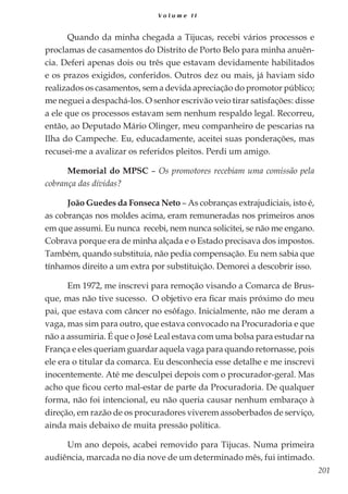 201
V o l u m e I I
Quando da minha chegada a Tijucas, recebi vários processos e
proclamas de casamentos do Distrito de Porto Belo para minha anuên-
cia. Deferi apenas dois ou três que estavam devidamente habilitados
e os prazos exigidos, conferidos. Outros dez ou mais, já haviam sido
realizados os casamentos, sem a devida apreciação do promotor público;
me neguei a despachá-los. O senhor escrivão veio tirar satisfações: disse
a ele que os processos estavam sem nenhum respaldo legal. Recorreu,
então, ao Deputado Mário Olinger, meu companheiro de pescarias na
Ilha do Campeche. Eu, educadamente, aceitei suas ponderações, mas
recusei-me a avalizar os referidos pleitos. Perdi um amigo.
Memorial do MPSC – Os promotores recebiam uma comissão pela
cobrança das dívidas?
João Guedes da Fonseca Neto – As cobranças extrajudiciais, isto é,
as cobranças nos moldes acima, eram remuneradas nos primeiros anos
em que assumi. Eu nunca recebi, nem nunca solicitei, se não me engano.
Cobrava porque era de minha alçada e o Estado precisava dos impostos.
Também, quando substituía, não pedia compensação. Eu nem sabia que
tínhamos direito a um extra por substituição. Demorei a descobrir isso.
Em 1972, me inscrevi para remoção visando a Comarca de Brus-
que, mas não tive sucesso. O objetivo era ficar mais próximo do meu
pai, que estava com câncer no esôfago. Inicialmente, não me deram a
vaga, mas sim para outro, que estava convocado na Procuradoria e que
não a assumiria. É que o José Leal estava com uma bolsa para estudar na
França e eles queriam guardar aquela vaga para quando retornasse, pois
ele era o titular da comarca. Eu desconhecia esse detalhe e me inscrevi
inocentemente. Até me desculpei depois com o procurador-geral. Mas
acho que ficou certo mal-estar de parte da Procuradoria. De qualquer
forma, não foi intencional, eu não queria causar nenhum embaraço à
direção, em razão de os procuradores viverem assoberbados de serviço,
ainda mais debaixo de muita pressão política.
Um ano depois, acabei removido para Tijucas. Numa primeira
audiência, marcada no dia nove de um determinado mês, fui intimado.
 