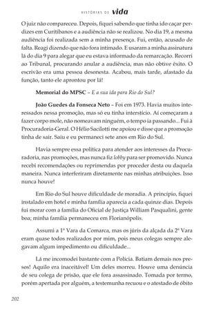 202
H I S T Ó R I A S D E vida
O juiz não compareceu. Depois, fiquei sabendo que tinha ido caçar per-
dizes em Curitibanos e a audiência não se realizou. No dia 19, a mesma
audiência foi realizada sem a minha presença. Fui, então, acusado de
falta. Reagi dizendo que não fora intimado. E usaram a minha assinatura
lá do dia 9 para alegar que eu estava informado da remarcação. Recorri
ao Tribunal, procurando anular a audiência, mas não obtive êxito. O
escrivão era uma pessoa desonesta. Acabou, mais tarde, afastado da
função, tanto ele aprontou por lá!
Memorial do MPSC – E a sua ida para Rio do Sul?
João Guedes da Fonseca Neto – Foi em 1973. Havia muitos inte-
ressados nessa promoção, mas só eu tinha interstício. Aí começaram a
fazer corpo mole, não nomeavam ninguém, o tempo ia passando... Fui à
Procuradoria-Geral. O Hélio Sacilotti me apoiou e disse que a promoção
tinha de sair. Saiu e eu permaneci sete anos em Rio do Sul.
Havia sempre essa política para atender aos interesses da Procu-
radoria, nas promoções, mas nunca fiz lobby para ser promovido. Nunca
recebi recomendações ou reprimendas por proceder desta ou daquela
maneira. Nunca interferiram diretamente nas minhas atribuições. Isso
nunca houve!
Em Rio do Sul houve dificuldade de moradia. A princípio, fiquei
instalado em hotel e minha família aparecia a cada quinze dias. Depois
fui morar com a família do Oficial de Justiça William Pasqualini, gente
boa; minha família permaneceu em Florianópolis.
Assumi a 1ª Vara da Comarca, mas os júris da alçada da 2ª Vara
eram quase todos realizados por mim, pois meus colegas sempre ale-
gavam algum impedimento ou dificuldade...
Lá me incomodei bastante com a Polícia. Batiam demais nos pre-
sos! Aquilo era inaceitável! Um deles morreu. Houve uma denúncia
de seu colega de prisão, que ele fora assassinado. Tomada por termo,
porém apertada por alguém, a testemunha recuou e o atestado de óbito
 