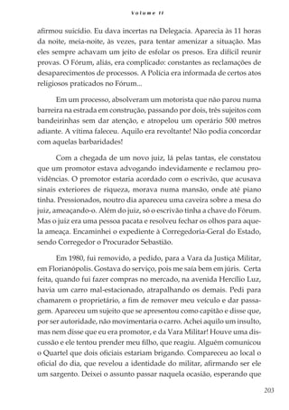 203
V o l u m e I I
afirmou suicídio. Eu dava incertas na Delegacia. Aparecia às 11 horas
da noite, meia-noite, às vezes, para tentar amenizar a situação. Mas
eles sempre achavam um jeito de esfolar os presos. Era difícil reunir
provas. O Fórum, aliás, era complicado: constantes as reclamações de
desaparecimentos de processos. A Polícia era informada de certos atos
religiosos praticados no Fórum...
Em um processo, absolveram um motorista que não parou numa
barreira na estrada em construção, passando por dois, três sujeitos com
bandeirinhas sem dar atenção, e atropelou um operário 500 metros
adiante. A vítima faleceu. Aquilo era revoltante! Não podia concordar
com aquelas barbaridades!
Com a chegada de um novo juiz, lá pelas tantas, ele constatou
que um promotor estava advogando indevidamente e reclamou pro-
vidências. O promotor estaria acordado com o escrivão, que acusava
sinais exteriores de riqueza, morava numa mansão, onde até piano
tinha. Pressionados, noutro dia apareceu uma caveira sobre a mesa do
juiz, ameaçando-o. Além do juiz, só o escrivão tinha a chave do Fórum.
Mas o juiz era uma pessoa pacata e resolveu fechar os olhos para aque-
la ameaça. Encaminhei o expediente à Corregedoria-Geral do Estado,
sendo Corregedor o Procurador Sebastião.
Em 1980, fui removido, a pedido, para a Vara da Justiça Militar,
em Florianópolis. Gostava do serviço, pois me saía bem em júris. Certa
feita, quando fui fazer compras no mercado, na avenida Hercílio Luz,
havia um carro mal-estacionado, atrapalhando os demais. Pedi para
chamarem o proprietário, a fim de remover meu veículo e dar passa-
gem. Apareceu um sujeito que se apresentou como capitão e disse que,
por ser autoridade, não movimentaria o carro. Achei aquilo um insulto,
mas nem disse que eu era promotor, e da Vara Militar! Houve uma dis-
cussão e ele tentou prender meu filho, que reagiu. Alguém comunicou
o Quartel que dois oficiais estariam brigando. Compareceu ao local o
oficial do dia, que revelou a identidade do militar, afirmando ser ele
um sargento. Deixei o assunto passar naquela ocasião, esperando que
 