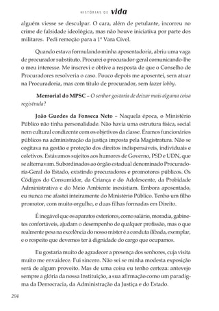 204
H I S T Ó R I A S D E vida
alguém viesse se desculpar. O cara, além de petulante, incorreu no
crime de falsidade ideológica, mas não houve iniciativa por parte dos
militares. Pedi remoção para a 1ª Vara Cível.
Quando estava formulando minha aposentadoria, abriu uma vaga
de procurador substituto. Procurei o procurador-geral comunicando-lhe
o meu interesse. Me inscrevi e obtive a resposta de que o Conselho de
Procuradores resolveria o caso. Pouco depois me aposentei, sem atuar
na Procuradoria, mas com título de procurador, sem fazer lobby.
Memorial do MPSC – O senhor gostaria de deixar mais alguma coisa
registrada?
João Guedes da Fonseca Neto – Naquela época, o Ministério
Público não tinha personalidade. Não havia uma estrutura física, social
nem cultural condizente com os objetivos da classe. Éramos funcionários
públicos na administração da justiça imposta pela Magistratura. Não se
cogitava na gestão e proteção dos direitos indispensáveis, individuais e
coletivos. Estávamos sujeitos aos humores de Governo, PSD e UDN, que
se alternavam. Subordinados ao órgão estadual denominado Procurado-
ria-Geral do Estado, existindo procuradores e promotores públicos. Os
Códigos do Consumidor, da Criança e do Adolescente, da Probidade
Administrativa e do Meio Ambiente inexistiam. Embora aposentado,
eu nunca me afastei inteiramente do Ministério Público. Tenho um filho
promotor, com muito orgulho, e duas filhas formadas em Direito.
Éinegávelqueosaparatosexteriores,comosalário,moradia,gabine-
tes confortáveis, ajudam o desempenho de qualquer profissão, mas o que
realmentepesanaexcelênciadonossomisteréacondutailibada,exemplar,
e o respeito que devemos ter à dignidade do cargo que ocupamos.
Eu gostaria muito de agradecer a presença dos senhores, cuja visita
muito me envaidece. Fui sincero. Não sei se minha modesta exposição
será de algum proveito. Mas de uma coisa eu tenho certeza: antevejo
sempre a glória da nossa Instituição, a sua afirmação como um paradig-
ma da Democracia, da Administração da Justiça e do Estado.
 