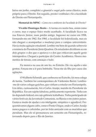 207
V o l u m e I I
baixa em junho, completei o ginasial e segui pelo curso clássico, mais
próprio para o Direito. Em seguida, prestei vestibular e fiz a faculdade
de Direito em Florianópolis.
Memorial do MPSC – Como era o ambiente da Faculdade de Direito?
Vivaldo Domingos Bento – A turma era muito boa, assim como
o curso, mas o espaço físico muito acanhado. A faculdade ficava na
rua Esteves Júnior, num prédio antigo. Ingressei no curso em 1958,
formando-me em 1962. Em 1960, a faculdade foi federalizada, mas eu
não cheguei a acompanhar a mudança para o campus universitário.
Havia muita agitação estudantil. Lembro-me bem de quando sobreveio
a renúncia do Presidente Jânio Quadros. Os estudantes dividiram-se em
dois grupos: o dos que o apoiava e o dos que criticavam aquele gesto
intempestivo. Cheguei a participar do Centro Acadêmico. Houve mo-
mentos de tensão, com ameaças e tudo.
	 Eu morava na casa de um tio, no Estreito. Ele viu aquilo e não
gostou. Forçou-me a ir para Imbituba. Tirou-me da Ilha por causa das
agitações.
	 O Walberto Schmidt, que conhecera no Exército, foi meu colega
de turma. Também fui contemporâneo do Valdemiro Borini. Lembro-
-me de vários colegas gaúchos, que vinham a estudar em Florianópolis.
Um deles, curiosamente, foi o Carlos Araújo, marido da Presidente da
República. Era um sujeito fabuloso, politicamente experiente. Tinha um
tio deputado federal, em cujo gabinete trabalhara. Tinha participado de
vários festivais da Juventude Comunista, na Rússia e em outros países.
Gostava muito de ajudar e era inteligente, simpático e agradável. Fre-
quentávamos alguns cafés, como o Ponto Chique, onde o Carlos Araújo
nunca pagava o cafezinho, por ter feito amizade com as mocinhas que
atendiam. Mas ele só permaneceu um semestre em Florianópolis, re-
tornando depois para o Rio de Janeiro.
 
