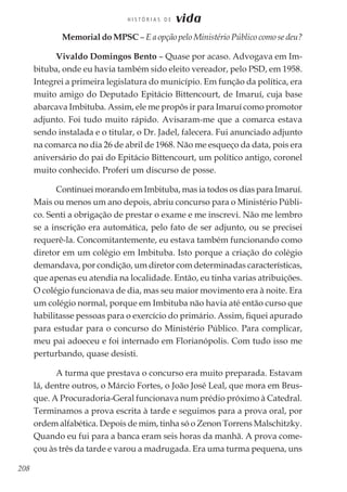 208
H I S T Ó R I A S D E vida
	 Memorial do MPSC – E a opção pelo Ministério Público como se deu?
Vivaldo Domingos Bento – Quase por acaso. Advogava em Im-
bituba, onde eu havia também sido eleito vereador, pelo PSD, em 1958.
Integrei a primeira legislatura do município. Em função da política, era
muito amigo do Deputado Epitácio Bittencourt, de Imaruí, cuja base
abarcava Imbituba. Assim, ele me propôs ir para Imaruí como promotor
adjunto. Foi tudo muito rápido. Avisaram-me que a comarca estava
sendo instalada e o titular, o Dr. Jadel, falecera. Fui anunciado adjunto
na comarca no dia 26 de abril de 1968. Não me esqueço da data, pois era
aniversário do pai do Epitácio Bittencourt, um político antigo, coronel
muito conhecido. Proferi um discurso de posse.
Continuei morando em Imbituba, mas ia todos os dias para Imaruí.
Mais ou menos um ano depois, abriu concurso para o Ministério Públi-
co. Senti a obrigação de prestar o exame e me inscrevi. Não me lembro
se a inscrição era automática, pelo fato de ser adjunto, ou se precisei
requerê-la. Concomitantemente, eu estava também funcionando como
diretor em um colégio em Imbituba. Isto porque a criação do colégio
demandava, por condição, um diretor com determinadas características,
que apenas eu atendia na localidade. Então, eu tinha varias atribuições.
O colégio funcionava de dia, mas seu maior movimento era à noite. Era
um colégio normal, porque em Imbituba não havia até então curso que
habilitasse pessoas para o exercício do primário. Assim, fiquei apurado
para estudar para o concurso do Ministério Público. Para complicar,
meu pai adoeceu e foi internado em Florianópolis. Com tudo isso me
perturbando, quase desisti.
A turma que prestava o concurso era muito preparada. Estavam
lá, dentre outros, o Márcio Fortes, o João José Leal, que mora em Brus-
que. A Procuradoria-Geral funcionava num prédio próximo à Catedral.
Terminamos a prova escrita à tarde e seguimos para a prova oral, por
ordem alfabética. Depois de mim, tinha só o Zenon Torrens Malschitzky.
Quando eu fui para a banca eram seis horas da manhã. A prova come-
çou às três da tarde e varou a madrugada. Era uma turma pequena, uns
 