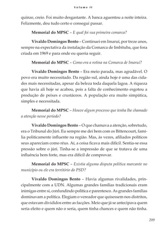209
V o l u m e I I
quinze, creio. Foi muito desgastante. A banca aguentou a noite inteira.
Felizmente, deu tudo certo e consegui passar.
Memorial do MPSC – E qual foi sua primeira comarca?
Vivaldo Domingos Bento – Continuei em Imaruí, por treze anos,
sempre na expectativa da instalação da Comarca de Imbituba, que fora
criada em 1969 e para onde eu queria seguir.
Memorial do MPSC – Como era a rotina na Comarca de Imaruí?
Vivaldo Domingos Bento – Era meio parada, mas agradável. O
povo era muito necessitado. Da região sul, ainda hoje é uma das cida-
des mais necessitadas, apesar da beleza toda daquela lagoa. A riqueza
que havia ali hoje se acabou, pois a falta de conhecimento esgotou a
produção de peixes e crustáceos. A população era muito simpática,
simples e necessitada.
Memorial do MPSC – Houve algum processo que tenha lhe chamado
a atenção nesse período?
Vivaldo Domingos Bento – O que chamava a atenção, sobretudo,
era o Tribunal do Júri. Eu sempre me dei bem com os Bittencourt, famí-
lia politicamente influente na região. Mas, às vezes, afiliados políticos
seus apareciam como réus. Aí, a coisa ficava mais difícil. Sentia-se essa
pressão sobre o júri. Tinha-se a impressão de que se tratava de uma
influência bem forte, mas era difícil de comprovar.
Memorial do MPSC – Existia alguma disputa política marcante no
município ou ele era território do PSD?
Vivaldo Domingos Bento – Havia algumas rivalidades, prin-
cipalmente com a UDN. Algumas grandes famílias tradicionais eram
inimigas entre si, confundindo política e parentesco. As grandes famílias
dominavam a política. Elegiam o vereador que quisessem nos distritos,
que estavam divididos entre as facções. Meio que já se antecipava quem
seria eleito e quem não o seria, quem tinha chances e quem não tinha.
 