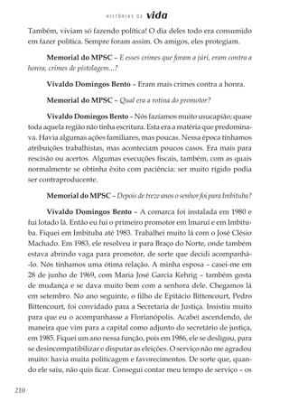 210
H I S T Ó R I A S D E vida
Também, viviam só fazendo política! O dia deles todo era consumido
em fazer política. Sempre foram assim. Os amigos, eles protegiam.
Memorial do MPSC – E esses crimes que foram a júri, eram contra a
honra, crimes de pistolagem...?
Vivaldo Domingos Bento – Eram mais crimes contra a honra.
Memorial do MPSC – Qual era a rotina do promotor?
Vivaldo Domingos Bento – Nós fazíamos muito usucapião; quase
toda aquela região não tinha escritura. Esta era a matéria que predomina-
va. Havia algumas ações familiares, mas poucas. Nessa época tínhamos
atribuições trabalhistas, mas aconteciam poucos casos. Era mais para
rescisão ou acertos. Algumas execuções fiscais, também, com as quais
normalmente se obtinha êxito com paciência: ser muito rígido podia
ser contraproducente.
Memorial do MPSC – Depois de treze anos o senhor foi para Imbituba?
Vivaldo Domingos Bento – A comarca foi instalada em 1980 e
fui lotado lá. Então eu fui o primeiro promotor em Imaruí e em Imbitu-
ba. Fiquei em Imbituba até 1983. Trabalhei muito lá com o José Clésio
Machado. Em 1983, ele resolveu ir para Braço do Norte, onde também
estava abrindo vaga para promotor, de sorte que decidi acompanhá-
-lo. Nós tínhamos uma ótima relação. A minha esposa – casei-me em
28 de junho de 1969, com Maria José Garcia Kehrig – também gosta
de mudança e se dava muito bem com a senhora dele. Chegamos lá
em setembro. No ano seguinte, o filho de Epitácio Bittencourt, Pedro
Bittencourt, foi convidado para a Secretaria de Justiça. Insistiu muito
para que eu o acompanhasse a Florianópolis. Acabei ascendendo, de
maneira que vim para a capital como adjunto do secretário de justiça,
em 1985. Fiquei um ano nessa função, pois em 1986, ele se desligou, para
se desincompatibilizar e disputar as eleições. O serviço não me agradou
muito: havia muita politicagem e favorecimentos. De sorte que, quan-
do ele saiu, não quis ficar. Consegui contar meu tempo de serviço – os
 
