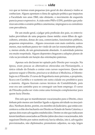 22
H I S T Ó R I A S D E vida
vez que as turmas eram pequenas (em geral de dez alunos) e todos se
conheciam. Alguns apontam o clima de agitação política que impactou
a Faculdade nos anos 1960, não obstante, o movimento de esquerda
parecia pouco expressivo. A cisão entre PSD e UDN, partidos que pola-
rizavam então o cenário político catarinense, impregnava os corredores
com prevalência.
De um modo geral, a julgar pela profissão dos pais, os entrevis-
tados provinham de uma pequena classe média: eram filhos de agri-
cultores, artesãos, donas de casa, comerciantes, funcionários públicos,
pequenos empresários... Alguns cresceram com mais conforto, outros
menos, mas nenhum parece ter vindo de um lar essencialmente pobre,
e, menos ainda, de um genuinamente abastado. A autoridade paterna
era muito respeitada. Alguns depoentes chegaram a adaptar planos de
vida na juventude em função das orientações paternas.
Apenas seis declaram ter optado pelo Direito por vocação. Na
época, eram poucas as alternativas oferecidas em Florianópolis, a
única cidade do Estado a contar com cursos superiores. Quem não
quisesse seguir o Direito, precisava se dedicar à Medicina, à Odonto-
logia ou à Filosofia. O curso de Engenharia mais próximo, a propósito,
ficava em Curitiba e o sustento em outra cidade era proibitivo para
a maioria. Alguns fizeram cursos técnicos de Contabilidade, pois
esse era um caminho para se conseguir um bom emprego. O curso
de Filosofia podia ser visto como uma formação complementar para
quem fazia Direito.
Dos seis que se manifestaram vocacionados para o Direito, cinco
tinham pelo menos um familiar ligado a alguma atividade na área jurí-
dica. Nenhum destes, porém, era membro do Judiciário, que então con-
centrava a elite dos bacharéis em Direito no Estado de Santa Catarina, e
apenas dois eram advogados estabelecidos. Dentre os oito que indicaram
terem familiares associados ao Direito (além dos cinco vocacionados, três
seguiram Direito por outros motivos); havia rábulas, isto é, advogados
provisionados, não diplomados; promotores adjuntos, ou seja, leigos
 