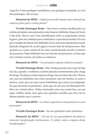 212
H I S T Ó R I A S D E vida
cargo foi. Como qualquer candidatura, em qualquer sociedade, se você
não participar, não avança.
Memorial do MPSC – Algum processo lhe chamou mais a atenção nas
comarcas pelas quais o senhor passou?
Vivaldo Domingos Bento – Não houve muitas modificações na
minha atividade como promotor entre Imaruí, Imbituba, Braço do Norte
e São José. Havia uma certa identificação entre as populações destes
lugares, pois são voltadas para a indústria e a questão portuária. Era um
povo simples do litoral. Em Imbituba, havia mais movimento processual.
Quando chegamos lá, só de Laguna vieram mais de mil processos. Mas
quando eu e o juiz saímos de lá, estava praticamente zerado o número
de processos. Hoje Imbituba tem um bocado de processos, se bem que
esse volume cresceu em todas as comarcas.
Memorial do MPSC – Era perceptível alguma violência na época?
Vivaldo Domingos Bento – Não. Nada parecido com o que há hoje
em dia, quando a violência é potencializada enormemente pela chaga
da droga. Na época, existia alguma droga, mas era bem discreto. Houve
um caso em Imbituba com outro promotor, não me lembro ao certo o
motivo, creio que era uma causa trabalhista que estava investigando.
Sei que atiraram no promotor. Acho que ele até saiu do Ministério Pú-
blico em virtude disso. Tinha construído uma casa muito boa, em um
lugar melhor ainda, mas após esse episódio acredito que deve ter-se
desencantado com a carreira.
Memorial do MPSC – O senhor se aposentou como promotor ou como
procurador?
Vivaldo Domingos Bento – Eu me aposentei como promotor.
Memorial do MPSC – No ano de sua aposentadoria discutiam-se
inúmeras transformações institucionais. O senhor sentiu o impacto destas
transformações?
 