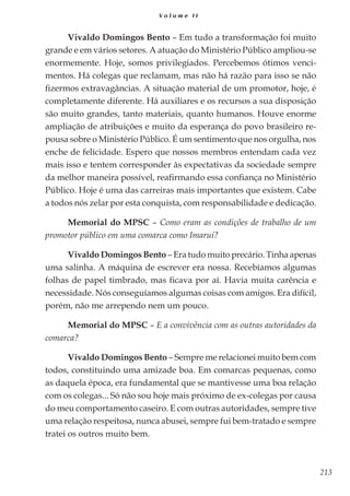 213
V o l u m e I I
Vivaldo Domingos Bento – Em tudo a transformação foi muito
grande e em vários setores. A atuação do Ministério Público ampliou-se
enormemente. Hoje, somos privilegiados. Percebemos ótimos venci-
mentos. Há colegas que reclamam, mas não há razão para isso se não
fizermos extravagâncias. A situação material de um promotor, hoje, é
completamente diferente. Há auxiliares e os recursos a sua disposição
são muito grandes, tanto materiais, quanto humanos. Houve enorme
ampliação de atribuições e muito da esperança do povo brasileiro re-
pousa sobre o Ministério Público. É um sentimento que nos orgulha, nos
enche de felicidade. Espero que nossos membros entendam cada vez
mais isso e tentem corresponder às expectativas da sociedade sempre
da melhor maneira possível, reafirmando essa confiança no Ministério
Público. Hoje é uma das carreiras mais importantes que existem. Cabe
a todos nós zelar por esta conquista, com responsabilidade e dedicação.
Memorial do MPSC – Como eram as condições de trabalho de um
promotor público em uma comarca como Imaruí?
Vivaldo Domingos Bento – Era tudo muito precário. Tinha apenas
uma salinha. A máquina de escrever era nossa. Recebíamos algumas
folhas de papel timbrado, mas ficava por aí. Havia muita carência e
necessidade. Nós conseguíamos algumas coisas com amigos. Era difícil,
porém, não me arrependo nem um pouco.
Memorial do MPSC – E a convivência com as outras autoridades da
comarca?
Vivaldo Domingos Bento – Sempre me relacionei muito bem com
todos, constituindo uma amizade boa. Em comarcas pequenas, como
as daquela época, era fundamental que se mantivesse uma boa relação
com os colegas... Só não sou hoje mais próximo de ex-colegas por causa
do meu comportamento caseiro. E com outras autoridades, sempre tive
uma relação respeitosa, nunca abusei, sempre fui bem-tratado e sempre
tratei os outros muito bem.
 