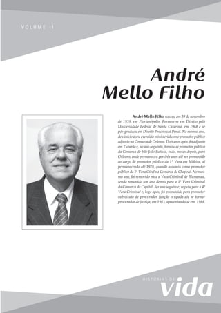 215
V o l u m e I I
V O L U M E I I
André Mello Filho nasceu em 29 de novembro
de 1939, em Florianópolis. Formou-se em Direito pela
Universidade Federal de Santa Catarina, em 1968 e se
pós-graduou em Direito Processual Penal. No mesmo ano,
deu início a seu exercício ministerial como promotor público
adjunto na Comarca de Orleans. Dois anos após, foi adjunto
em Tubarão e, no ano seguinte, tornou-se promotor público
da Comarca de São João Batista, indo, meses depois, para
Orleans, onde permaneceu por três anos até ser promovido
ao cargo de promotor público da 1ª Vara em Videira, aí
permanecendo até 1978, quando assumiu como promotor
público da 1ª Vara Cível na Comarca de Chapecó. No mes-
mo ano, foi removido para a Vara Criminal de Blumenau,
sendo removido um ano depois para a 1ª Vara Criminal
da Comarca da Capital. No ano seguinte, seguiu para a 4ª
Vara Criminal e, logo após, foi promovido para promotor
substituto de procurador função ocupada até se tornar
procurador de justiça, em 1983, aposentando-se em 1988.
André
Mello Filho
 