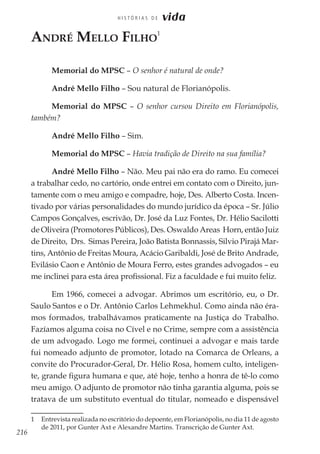 216
H I S T Ó R I A S D E vida
André Mello Filho
1
Memorial do MPSC – O senhor é natural de onde?
André Mello Filho – Sou natural de Florianópolis.
Memorial do MPSC – O senhor cursou Direito em Florianópolis,
também?
André Mello Filho – Sim.
Memorial do MPSC – Havia tradição de Direito na sua família?
André Mello Filho – Não. Meu pai não era do ramo. Eu comecei
a trabalhar cedo, no cartório, onde entrei em contato com o Direito, jun-
tamente com o meu amigo e compadre, hoje, Des. Alberto Costa. Incen-
tivado por várias personalidades do mundo jurídico da época – Sr. Júlio
Campos Gonçalves, escrivão, Dr. José da Luz Fontes, Dr. Hélio Sacilotti
de Oliveira (Promotores Públicos), Des. Oswaldo Areas Horn, então Juiz
de Direito, Drs. Simas Pereira, João Batista Bonnassis, Silvio Pirajá Mar-
tins, Antônio de Freitas Moura, Acácio Garibaldi, José de Brito Andrade,
Evilásio Caon e Antônio de Moura Ferro, estes grandes advogados – eu
me inclinei para esta área profissional. Fiz a faculdade e fui muito feliz.
Em 1966, comecei a advogar. Abrimos um escritório, eu, o Dr.
Saulo Santos e o Dr. Antônio Carlos Lehmekhul. Como ainda não éra-
mos formados, trabalhávamos praticamente na Justiça do Trabalho.
Fazíamos alguma coisa no Cível e no Crime, sempre com a assistência
de um advogado. Logo me formei, continuei a advogar e mais tarde
fui nomeado adjunto de promotor, lotado na Comarca de Orleans, a
convite do Procurador-Geral, Dr. Hélio Rosa, homem culto, inteligen-
te, grande figura humana e que, até hoje, tenho a honra de tê-lo como
meu amigo. O adjunto de promotor não tinha garantia alguma, pois se
tratava de um substituto eventual do titular, nomeado e dispensável
1	 Entrevista realizada no escritório do depoente, em Florianópolis, no dia 11 de agosto
de 2011, por Gunter Axt e Alexandre Martins. Transcrição de Gunter Axt.
 