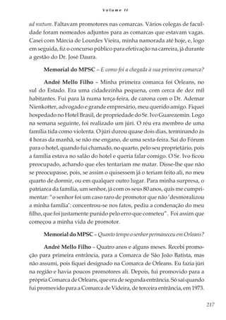 217
V o l u m e I I
ad nutum. Faltavam promotores nas comarcas. Vários colegas de facul-
dade foram nomeados adjuntos para as comarcas que estavam vagas.
Casei com Márcia de Lourdes Vieira, minha namorada até hoje, e, logo
em seguida, fiz o concurso público para efetivação na carreira, já durante
a gestão do Dr. José Daura.
Memorial do MPSC – E como foi a chegada à sua primeira comarca?
André Mello Filho – Minha primeira comarca foi Orleans, no
sul do Estado. Era uma cidadezinha pequena, com cerca de dez mil
habitantes. Fui para lá numa terça-feira, de carona com o Dr. Ademar
Nienkotter, advogado e grande empresário, meu querido amigo. Fiquei
hospedado no Hotel Brasil, de propriedade do Sr. Ivo Guarezemin. Logo
na semana seguinte, foi realizado um júri. O réu era membro de uma
família tida como violenta. O júri durou quase dois dias, terminando às
4 horas da manhã, se não me engano, de uma sexta-feira. Saí do Fórum
para o hotel, quando fui chamado, no quarto, pelo seu proprietário, pois
a família estava no salão do hotel e queria falar comigo. O Sr. Ivo ficou
preocupado, achando que eles tentariam me matar. Disse-lhe que não
se preocupasse, pois, se assim o quisessem já o teriam feito ali, no meu
quarto de dormir, ou em qualquer outro lugar. Para minha surpresa, o
patriarca da família, um senhor, já com os seus 80 anos, quis me cumpri-
mentar: “o senhor foi um caso raro de promotor que não ‘desmoralizou
a minha família’: concentrou-se nos fatos, pediu a condenação do meu
filho, que foi justamente punido pelo erro que cometeu”. Foi assim que
começou a minha vida de promotor.
Memorial do MPSC – Quanto tempo o senhor permaneceu em Orleans?
André Mello Filho – Quatro anos e alguns meses. Recebi promo-
ção para primeira entrância, para a Comarca de São João Batista, mas
não assumi, pois fiquei designado na Comarca de Orleans. Eu fazia júri
na região e havia poucos promotores ali. Depois, fui promovido para a
própria Comarca de Orleans, que era de segunda entrância. Só saí quando
fui promovido para a Comarca de Videira, de terceira entrância, em 1973.
 