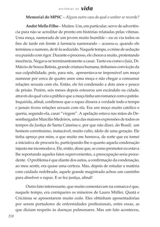 218
H I S T Ó R I A S D E vida
Memorial do MPSC – Algum outro caso do qual o senhor se recorde?
André Mello Filho – Muitos. Um, em particular, serve de advertên-
cia para não se acreditar de pronto em histórias relatadas pelas vítimas.
Uma moça, namorada de um jovem muito humilde – eu os via todos os
fins de tarde em frente à farmácia namorando – acusou-o, quando ele
terminouonamoro,detê-laseduzido.Naqueletempo,ocrimedesedução
era punido com rigor. Durante o processo, ele chorava muito, protestando
inocência. Negava-se terminantemente a casar. Tanto eu como o Juiz, Dr.
Márcio de Souza Batista, grande criatura humana, tínhamos convicção da
sua culpabilidade, pois, para nós, apresentava-se impossível um moço
namorar por cerca de quatro anos uma moça e não chegar a consumar
relações sexuais com ela. Então, ele foi condenado a dois anos e pouco
de prisão. Porém, seis meses depois estourou um escândalo na cidade,
atravésdoqualveioapúblicoqueamoçatinhaumromancecomopatrão.
Inquirida, afinal, confirmou que o rapaz dissera a verdade todo o tempo
e jamais tivera relações sexuais com ela. Era um moço muito católico e
queria, segundo ela, casar “virgem”. A apelação estava nas mãos do De-
sembargador Marcílio Medeiros, uma das maiores expressões de todos os
tempos da Justiça de Santa Catarina e, por que não dizer, do Brasil; um
homem corretíssimo, inatacável, muito culto, ídolo de uma geração. Ele
tinha apreço por mim, o que muito me honrava, de sorte que eu tomei
a iniciativa de procurá-lo, participando-lhe o quanto aquela condenação
injusta me incomodava. Ele, então, disse que, se como promotor eu estava
lhe reportando aqueles fatos supervenientes, a preocupação seria proce-
dente. O problema é que diante dos autos, a confirmação da condenação,
ao meu sentir, era quase uma certeza. Mas, depois de estudar a matéria
com cuidado redobrado, aquele grande magistrado achou um caminho
para absolver o rapaz. E se fez justiça, afinal!
Outro fato interessante, que muito comentavam na comarca é que,
naquele tempo, era corriqueiro os mineiros de Lauro Müller, Quatá e
Criciúma se aposentarem muito cedo. Eles obtinham aposentadorias
por serem portadores de enfermidades profissionais, entre essas, as
que diziam respeito às doenças pulmonares. Mas um fato aconteceu,
 