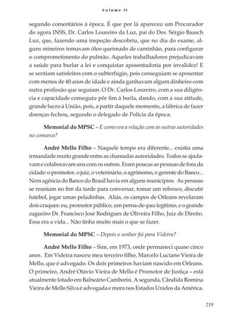 219
V o l u m e I I
segundo comentários à época. É que por lá apareceu um Procurador
do agora INSS, Dr. Carlos Loureiro da Luz, pai do Des. Sérgio Baasch
Luz, que, fazendo uma inspeção descobriu, que no dia do exame, al-
guns mineiros tomavam óleo queimado de caminhão, para configurar
o comprometimento do pulmão. Aqueles trabalhadores prejudicavam
a saúde para burlar a lei e conquistar aposentadoria por invalidez! E
se sentiam satisfeitos com o subterfúgio, pois conseguiam se aposentar
com menos de 40 anos de idade e ainda ganhavam algum dinheiro com
outra profissão que seguiam. O Dr. Carlos Loureiro, com a sua diligên-
cia e capacidade conseguiu pôr fim à burla, dando, com a sua atitude,
grande lucro à União, pois, a partir daquele momento, a fábrica de fazer
doenças fechou, segundo o delegado de Polícia da época.
Memorial do MPSC – E como era a relação com as outras autoridades
na comarca?
André Mello Filho – Naquele tempo era diferente... existia uma
irmandade muito grande entre as chamadas autoridades. Todos se ajuda-
vam e colaboravam uns com os outros. Eram poucas as pessoas de fora da
cidade:opromotor,ojuiz,oveterinário,oagrônomo,o gerentedo Banco...
Nem agência do Banco do Brasil havia em alguns municípios. As pessoas
se reuniam no fim da tarde para conversar, tomar um refresco, discutir
futebol, jogar umas peladinhas. Aliás, os campos de Orleans revelaram
dois craques: eu, promotor público, um perna-de-pau legítimo, e o grande
zagueiro Dr. Francisco José Rodrigues de Oliveira Filho, Juiz de Direito.
Essa era a vida... Não tinha muito mais o que se fazer.
Memorial do MPSC – Depois o senhor foi para Videira?
André Mello Filho – Sim, em 1973, onde permaneci quase cinco
anos. Em Videira nasceu meu terceiro filho, Marcelo Luciano Vieira de
Mello, que é advogado. Os dois primeiros haviam nascido em Orleans.
O primeiro, André Otávio Vieira de Mello é Promotor de Justiça – está
atualmente lotado em Balneário Camboriú. A segunda, Cândida Romina
Vieira de Mello Silva é advogada e mora nos Estados Unidos da América.
 