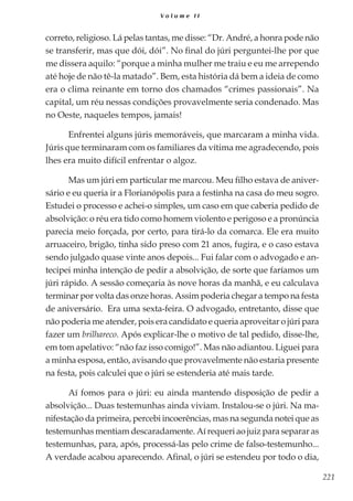 221
V o l u m e I I
correto, religioso. Lá pelas tantas, me disse: “Dr. André, a honra pode não
se transferir, mas que dói, dói”. No final do júri perguntei-lhe por que
me dissera aquilo: “porque a minha mulher me traiu e eu me arrependo
até hoje de não tê-la matado”. Bem, esta história dá bem a ideia de como
era o clima reinante em torno dos chamados “crimes passionais”. Na
capital, um réu nessas condições provavelmente seria condenado. Mas
no Oeste, naqueles tempos, jamais!
Enfrentei alguns júris memoráveis, que marcaram a minha vida.
Júris que terminaram com os familiares da vítima me agradecendo, pois
lhes era muito difícil enfrentar o algoz.
Mas um júri em particular me marcou. Meu filho estava de aniver-
sário e eu queria ir a Florianópolis para a festinha na casa do meu sogro.
Estudei o processo e achei-o simples, um caso em que caberia pedido de
absolvição: o réu era tido como homem violento e perigoso e a pronúncia
parecia meio forçada, por certo, para tirá-lo da comarca. Ele era muito
arruaceiro, brigão, tinha sido preso com 21 anos, fugira, e o caso estava
sendo julgado quase vinte anos depois... Fui falar com o advogado e an-
tecipei minha intenção de pedir a absolvição, de sorte que faríamos um
júri rápido. A sessão começaria às nove horas da manhã, e eu calculava
terminar por volta das onze horas. Assim poderia chegar a tempo na festa
de aniversário. Era uma sexta-feira. O advogado, entretanto, disse que
não poderia me atender, pois era candidato e queria aproveitar o júri para
fazer um brilhareco. Após explicar-lhe o motivo de tal pedido, disse-lhe,
em tom apelativo: “não faz isso comigo!”. Mas não adiantou. Liguei para
a minha esposa, então, avisando que provavelmente não estaria presente
na festa, pois calculei que o júri se estenderia até mais tarde.
Aí fomos para o júri: eu ainda mantendo disposição de pedir a
absolvição... Duas testemunhas ainda viviam. Instalou-se o júri. Na ma-
nifestação da primeira, percebi incoerências, mas na segunda notei que as
testemunhas mentiam descaradamente. Aí requeri ao juiz para separar as
testemunhas, para, após, processá-las pelo crime de falso-testemunho...
A verdade acabou aparecendo. Afinal, o júri se estendeu por todo o dia,
 