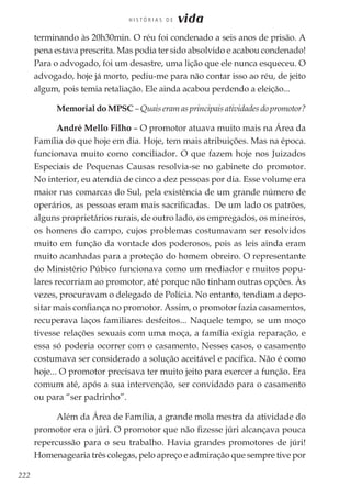 222
H I S T Ó R I A S D E vida
terminando às 20h30min. O réu foi condenado a seis anos de prisão. A
pena estava prescrita. Mas podia ter sido absolvido e acabou condenado!
Para o advogado, foi um desastre, uma lição que ele nunca esqueceu. O
advogado, hoje já morto, pediu-me para não contar isso ao réu, de jeito
algum, pois temia retaliação. Ele ainda acabou perdendo a eleição...
Memorial do MPSC – Quais eram as principais atividades do promotor?
André Mello Filho – O promotor atuava muito mais na Área da
Família do que hoje em dia. Hoje, tem mais atribuições. Mas na época.
funcionava muito como conciliador. O que fazem hoje nos Juizados
Especiais de Pequenas Causas resolvia-se no gabinete do promotor.
No interior, eu atendia de cinco a dez pessoas por dia. Esse volume era
maior nas comarcas do Sul, pela existência de um grande número de
operários, as pessoas eram mais sacrificadas. De um lado os patrões,
alguns proprietários rurais, de outro lado, os empregados, os mineiros,
os homens do campo, cujos problemas costumavam ser resolvidos
muito em função da vontade dos poderosos, pois as leis ainda eram
muito acanhadas para a proteção do homem obreiro. O representante
do Ministério Púbico funcionava como um mediador e muitos popu-
lares recorriam ao promotor, até porque não tinham outras opções. Às
vezes, procuravam o delegado de Polícia. No entanto, tendiam a depo-
sitar mais confiança no promotor. Assim, o promotor fazia casamentos,
recuperava laços familiares desfeitos... Naquele tempo, se um moço
tivesse relações sexuais com uma moça, a família exigia reparação, e
essa só poderia ocorrer com o casamento. Nesses casos, o casamento
costumava ser considerado a solução aceitável e pacífica. Não é como
hoje... O promotor precisava ter muito jeito para exercer a função. Era
comum até, após a sua intervenção, ser convidado para o casamento
ou para “ser padrinho”.
Além da Área de Família, a grande mola mestra da atividade do
promotor era o júri. O promotor que não fizesse júri alcançava pouca
repercussão para o seu trabalho. Havia grandes promotores de júri!
Homenagearia três colegas, pelo apreço e admiração que sempre tive por
 