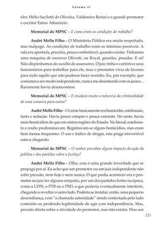 223
V o l u m e I I
eles: Hélio Sacilotti de Oliveira, Valdemiro Borini e o grande promotor
e escritor Enéas Athanázio.
Memorial do MPSC – E como eram as condições de trabalho?
André Mello Filho – O Ministério Público era muito respeitado,
mas malpago. As condições de trabalho eram as mínimas possíveis. A
sala era apertada, precária, pouco confortável, quando existia. Tínhamos
uma máquina de escrever Olivetti, ou Royal, grandes, pesadas. E só!
Não dispúnhamos do auxílio de assessores. O juiz tinha o cartório e seus
funcionários para trabalhar para ele, mas o promotor vivia de favores
para tudo aquilo que não pudesse fazer sozinho. Eu, por exemplo, que
costumava ser muito independente, nunca me desentendi com os juízes...
Raramente havia desencontros.
Memorial do MPSC – E mudava muito a natureza da criminalidade
de uma comarca para outra?
AndréMelloFilho–Ocrimebasicamenteerahomicídio,estelionato,
furto e sedução. Havia pouco estupro e pouca extorsão. No oeste, havia
mais homicídios do que em outras regiões do Estado. No litoral, esteliona-
to e roubo predominavam. Registravam-se alguns homicídios, mas eram
bem menos frequentes. O uso e tráfico de drogas, esta praga irreversível
estava chegando.
Memorial do MPSC – O senhor percebeu algum impacto da ação da
política e dos partidos sobre a Justiça?
André Mello Filho – Olha, essa é uma grande inverdade que se
propaga por aí. Eu acho que um promotor ou um juiz independente não
sofre pressão, nem hoje e nem nunca. O que podia acontecer era o pro-
motor ou juiz ter alguma simpatia, por um dos partidos fortes na época,
como a UDN, o PTB ou o PSD, o que poderia eventualmente interferir,
chegando a revoltar o outro lado. Poderia se instalar, então, uma pequena
desconfiança, com “a chamada autoridade” sendo contestada pelo lado
contrário ou perdendo legitimidade de agir com independência. Mas,
pressão direta sobre a atividade do promotor, isso não existia. Dou um
 