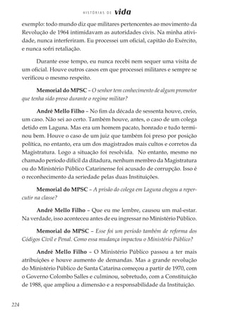 224
H I S T Ó R I A S D E vida
exemplo: todo mundo diz que militares pertencentes ao movimento da
Revolução de 1964 intimidavam as autoridades civis. Na minha ativi-
dade, nunca interferiram. Eu processei um oficial, capitão do Exército,
e nunca sofri retaliação.
Durante esse tempo, eu nunca recebi nem sequer uma visita de
um oficial. Houve outros casos em que processei militares e sempre se
verificou o mesmo respeito.
Memorial do MPSC – O senhor tem conhecimento de algum promotor
que tenha sido preso durante o regime militar?
André Mello Filho – No fim da década de sessenta houve, creio,
um caso. Não sei ao certo. Também houve, antes, o caso de um colega
detido em Laguna. Mas era um homem pacato, honrado e tudo termi-
nou bem. Houve o caso de um juiz que também foi preso por posição
política, no entanto, era um dos magistrados mais cultos e corretos da
Magistratura. Logo a situação foi resolvida. No entanto, mesmo no
chamado período difícil da ditadura, nenhum membro da Magistratura
ou do Ministério Público Catarinense foi acusado de corrupção. Isso é
o reconhecimento da seriedade pelas duas Instituições.
Memorial do MPSC – A prisão do colega em Laguna chegou a reper-
cutir na classe?
André Mello Filho – Que eu me lembre, causou um mal-estar.
Na verdade, isso aconteceu antes de eu ingressar no Ministério Público.
Memorial do MPSC – Esse foi um período também de reforma dos
Códigos Civil e Penal. Como essa mudança impactou o Ministério Público?
André Mello Filho – O Ministério Público passou a ter mais
atribuições e houve aumento de demandas. Mas a grande revolução
do Ministério Público de Santa Catarina começou a partir de 1970, com
o Governo Colombo Salles e culminou, sobretudo, com a Constituição
de 1988, que ampliou a dimensão e a responsabilidade da Instituição.
 