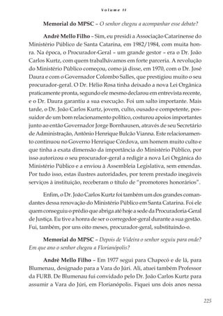 225
V o l u m e I I
Memorial do MPSC – O senhor chegou a acompanhar esse debate?
André Mello Filho – Sim, eu presidi a Associação Catarinense do
Ministério Público de Santa Catarina, em 1982/1984, com muita hon-
ra. Na época, o Procurador-Geral – um grande gestor – era o Dr. João
Carlos Kurtz, com quem trabalhávamos em forte parceria. A revolução
do Ministério Público começou, como já disse, em 1970, com o Dr. José
Daura e com o Governador Colombo Salles, que prestigiou muito o seu
procurador-geral. O Dr. Hélio Rosa tinha deixado a nova Lei Orgânica
praticamente pronta, segundo ele mesmo declarou em entrevista recente,
e o Dr. Daura garantiu a sua execução. Foi um salto importante. Mais
tarde, o Dr. João Carlos Kurtz, jovem, culto, ousado e competente, pos-
suidor de um bom relacionamento político, costurou apoios importantes
junto ao então Governador Jorge Bornhausen, através de seu Secretário
de Administração, Antônio Henrique Bulcão Vianna. Este relacionamen-
to continuou no Governo Henrique Córdova, um homem muito culto e
que tinha a exata dimensão da importância do Ministério Público, por
isso autorizou o seu procurador-geral a redigir a nova Lei Orgânica do
Ministério Público e a enviou à Assembleia Legislativa, sem emendas.
Por tudo isso, estas ilustres autoridades, por terem prestado inegáveis
serviços à instituição, receberam o título de “promotores honorários”.
Enfim, o Dr. João Carlos Kurtz foi também um dos grandes coman-
dantes dessa renovação do Ministério Público em Santa Catarina. Foi ele
quemconseguiuoprédioqueabrigaatéhojeasededaProcuradoria-Geral
de Justiça. Eu tive a honra de ser o corregedor-geral durante a sua gestão.
Fui, também, por uns oito meses, procurador-geral, substituindo-o.
Memorial do MPSC – Depois de Videira o senhor seguiu para onde?
Em que ano o senhor chegou a Florianópolis?
André Mello Filho – Em 1977 segui para Chapecó e de lá, para
Blumenau, designado para a Vara do Júri. Ali, atuei também Professor
da FURB. De Blumenau fui convidado pelo Dr. João Carlos Kurtz para
assumir a Vara do Júri, em Florianópolis. Fiquei uns dois anos nessa
 
