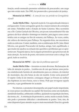 226
H I S T Ó R I A S D E vida
função, sendo nomeado promotor substituto de procurador, um cargo
que não existe mais. Em 1983, fui promovido a procurador de justiça.
Memorial do MPSC – E como foi esse seu período na Corregedoria-
-Geral?
André Mello Filho – Aprendi muito lá. Um aprendizado intenso e
enriquecedor. Como corregedor-geral, fiz o maior número de correições
até então. Palmilhei todo o Estado de Santa Catarina. Meu secretário
era o Dr. Carlos Gerlach de Oliveira, um jovem extraordinário! Ele não
gostava de ficar sábado e domingo no interior, pois jogava uma canas-
trinha com os amigos no fim de semana, em Palhoça. Às vezes, então,
ele voltava do interior para Palhoça. Na segunda-feira, me encontrava
onde eu estivesse. Contei, também, com a colaboração do Dr. João Almir
Silveira, um grande Procurador de Justiça, amigo, leal, equilibrado, e
que muito me ajudou na solução das questões e problemas que se apre-
sentavam. Naquela época, havia alguns promotores que precisavam de
mais atenção. Ao invés de punir, nós íamos conversar com o colega. Em
geral, tudo se resolvia.
Memorial do MPSC – Que tipo de problemas aparecia?
André Mello Filho – Assuntos os mais diversos. Reclamações de
falta de atenção às partes... Lembro-me de um que baixou uma porta-
ria estabelecendo horário de atendimento para os colonos, do interior
do município, das oito horas às dez da manhã. Como seria possível?
O sujeito vinha lá do interior, conseguia chegar ao Fórum na melhor
das hipóteses às nove horas, nove e trinta. Pedi que revogasse aquela
portaria, o que gentilmente foi acatado.
No interior, o promotor desempenha um papel muito importante,
às vezes pouco reconhecido na capital. Ele funciona como um mediador,
atendendofamílias,arbitrandoconflitos,ajudandonarepartiçãodosbens,
das terras, etc... A orientação do promotor é, assim, muito acatada. Então,
não pode o promotor dificultar o atendimento às partes. Tem, sim, de
estar disponível para atender ao povo mais necessitado! Essa foi a grande
 