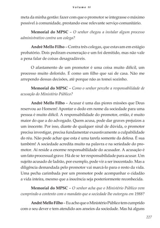 227
V o l u m e I I
meta da minha gestão: fazer com que o promotor se integrasse o máximo
possível à comunidade, prestando esse relevante serviço comunitário.
Memorial do MPSC – O senhor chegou a instalar algum processo
administrativo contra um colega?
André Mello Filho – Contra três colegas, que estavam em estágio
probatório. Dois pediram exoneração e um foi demitido, mas não vale
a pena falar de coisas desagradáveis.
O afastamento de um promotor é uma coisa muito difícil, um
processo muito dolorido. É como um filho que sai de casa. Não me
arrependo dessas decisões, até porque não as tomei sozinho.
Memorial do MPSC – Como o senhor percebe a responsabilidade de
acusação do Ministério Público?
André Mello Filho – Acusar é uma das piores missões que Deus
reservou ao Homem! Apontar o dedo em nome da sociedade para uma
pessoa é muito difícil. A responsabilidade do promotor, então, é muito
maior do que a do advogado. Quem acusa, pode dar graves prejuízos a
um inocente. Por isso, diante de qualquer sinal de dúvida, o promotor
precisa investigar, precisa fundamentar exaustivamente a culpabilidade
do réu. Não pode achar que esta é uma tarefa somente da defesa. É sua
também! A sociedade acredita muito na palavra e na seriedade do pro-
motor. Aí reside a enorme responsabilidade do acusador. A acusação é
um fato processual grave. Há de se ter responsabilidade para acusar. Um
sujeito acusado de ladrão, por exemplo, pode vir a ser inocentado. Mas a
diligência demandada pelo promotor vai marcá-lo para o resto da vida.
Uma pecha carimbada por um promotor pode acompanhar o cidadão
a vida inteira, mesmo que a inocência seja posteriormente reconhecida.
Memorial do MPSC – O senhor acha que o Ministério Público vem
cumprindo a contento com o mandato que a sociedade lhe outorgou em 1988?
AndréMelloFilho–EuachoqueoMinistérioPúblicotemcumprido
com o seu dever e tem atendido aos anseios da sociedade. Mas há alguns
 