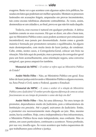228
H I S T Ó R I A S D E vida
exageros. Basta ver o que acontece com algumas ações civis públicas, ba-
seadasemfatosquepoderiamsermelhorapurados.Montam-seprocessos
lastreados em acusações frágeis, amparadas em provas inconsistentes,
tais como escutas telefônicas altamente contraditórias. Às vezes, assim,
desmoraliza-se um cidadão e, ao final, prova-se que não foi nada daquilo.
Todavia, esse excesso é natural em qualquer profissão. A defesa
também comete os seus excessos. Há que se dizer, em alto e bom tom,
que no Ministério Público estes casos podem acontecer por entusiasmo
incontrolável, mas jamais por desonestidade. Assim como a grande
maioria é formada por promotores sensatos e equilibrados, há alguns
mais destemperados, com muita ânsia de fazer justiça, de condenar.
Cabe, então, nestes casos, à Corregedoria-Geral, colocar um freio na
situação. Não falo aqui de punição, mas a presença do corregedor-geral
para um bom aconselhamento, uma orientação segura, uma conversa
amigável, que possa ampará-los também.
Memorial do MPSC – O senhor se refere aqui ao Ministério Público
do Estado?
André Mello Filho – Não, ao Ministério Público em geral. Essa
febre de fazer justiça está levando o Ministério Público a alguns excessos,
na Área Penal e Civil, tanto o Federal, quanto o Estadual.
Memorial do MPSC – E como o senhor vê a relação do Ministério
Público com o Judiciário? O senhor percebe alguma diferença de como as coisas
funcionavam no seu tempo de promotor e como são hoje em dia?
André Mello Filho – Sim, há uma diferença. No meu tempo de
promotor, dependíamos muito do Judiciário, pois a infraestrutura da
Instituição era precária. Até o papel, usávamos do Judiciário. Então,
o promotor era necessariamente mais chegado ao juiz. Mas, mesmo
assim, havia conflitos. Hoje, com a independência e boa infraestrutura,
o Ministério Público ficou mais independente, mas confiante. Mas os
atritos, em casos particulares, continuam a acontecer. Nossa profissão,
por sua vez, insufla egos. Às vezes acontece que todos esquecemos de
que trabalhamos para celebrar a justiça.
 