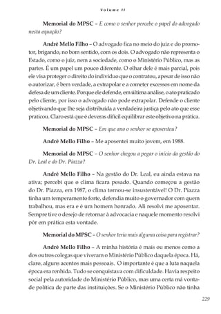 229
V o l u m e I I
Memorial do MPSC – E como o senhor percebe o papel do advogado
nesta equação?
André Mello Filho – O advogado fica no meio do juiz e do promo-
tor, brigando, no bom sentido, com os dois. O advogado não representa o
Estado, como o juiz, nem a sociedade, como o Ministério Público, mas as
partes. É um papel um pouco diferente. O olhar dele é mais parcial, pois
ele visa proteger o direito do indivíduo que o contratou, apesar de isso não
o autorizar, é bem verdade, a extrapolar e a cometer excessos em nome da
defesadeumcliente.Porqueeledefende,emúltimaanálise,oatopraticado
pelo cliente, por isso o advogado não pode extrapolar. Defende o cliente
objetivando que lhe seja distribuída a verdadeira justiça pelo ato que esse
praticou. Claro está que é deveras difícil equilibrar este objetivo na prática.
Memorial do MPSC – Em que ano o senhor se aposentou?
André Mello Filho – Me aposentei muito jovem, em 1988.
Memorial do MPSC – O senhor chegou a pegar o início da gestão do
Dr. Leal e do Dr. Piazza?
André Mello Filho – Na gestão do Dr. Leal, eu ainda estava na
ativa; percebi que o clima ficara pesado. Quando começou a gestão
do Dr. Piazza, em 1987, o clima tornou-se insustentável! O Dr. Piazza
tinha um temperamento forte, defendia muito o governador com quem
trabalhou, mas era e é um homem honrado. Ali resolvi me aposentar.
Sempre tive o desejo de retornar à advocacia e naquele momento resolvi
pôr em prática esta vontade.
Memorial do MPSC – O senhor teria mais alguma coisa para registrar?
André Mello Filho – A minha história é mais ou menos como a
dos outros colegas que viveram o Ministério Público daquela época. Há,
claro, alguns acentos mais pessoais. O importante é que a luta naquela
época era renhida. Tudo se conquistava com dificuldade. Havia respeito
social pela autoridade do Ministério Público, mas uma certa má vonta-
de política de parte das instituições. Se o Ministério Público não tinha
 