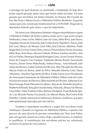 230
H I S T Ó R I A S D E vida
o prestígio do qual desfruta na atualidade, a Instituição de hoje deve
muito àquela geração, pelas lutas que foram então travadas. Foi uma
geração que incendiou em Santa Catarina, no Paraná, Rio Grande do
Sul, São Paulo e Minas Gerais, o Ministério Público Brasileiro. O grande
espaço para esta construção institucional foi a CONAMP. Elegeram-se
deputados federais pela classe, o que foi importante...
No nosso caso, labutaram e labutam colegas extraordinários a quem
o Ministério Público de Santa Catarina muito deve e que serão sempre
lembrados, como os Drs. Milton Leite da Costa, Hélio Rosa, José Daura,
Napoleão Xavier do Amarante, João Carlos Kurtz, Hipólito L. Piazza, João
José Leal, Moacyr de Moraes Lima Filho, José Galvani Alberton, Pedro
SérgioSteil,GercinoGomesNeto,estesex-Procuradores-GeraisdeJustiça,
Hélio Rosa, Emir Rosa, Aloysio Callado, Walmor Cardoso da Silva, José
da Luz Fontes, Henrique Espada Rodrigues Lima, Ayres Cesário Pereira,
Nuno de Campos, Ciro Campos, Valdemiro Borini, Ruyter Nascimento
Ferreira, Zenon Torres Malschitzky, Nelson Ferraz, Arno Schmidt, João
Almir da Silveira, Carlos Gerlach de Oliveira, Ruy Olympio de Oliveira,
Marcio Fortes de Barros, Jádel da Silva, Maurílio Moreira Leite, Enéas
Athanázio, Anselmo Agostinho da Silva, Valdir Vieira; os ex-Presidentes
da Associação Catarinense do Ministério Público, Milton Leite da Costa,
Nicolau Severiano de Oliveira, Hélio Sacilotti de Oliveira, Adhemar Gui-
lhonGonzaga,EnnioDemariaCavallazzi,AloysiodeAlmeidaGonçalves,
Walberto Schmidt, Emygdio Geraldo Sada, Helio Juk, Moacyr de Moraes
Lima Filho, Vidal Vanhoni Filho, Robson Westphal, Paulo Roberto Spe-
ck, Luiz Ricardo Pereira Cavalcanti, Lio Marcos Marin, Rui Carlos Kolb
Schiefler, e tantas outras jovens lideranças, homens e mulheres, que peço
antecipadamente desculpas por não citá-los.
Também é importante reconhecer o papel dos servidores nesta
construção. Quando eu ingressei no Ministério Público, o quadro não
passava de uma dezena de pessoas comandada por Nery José Pedro,
que carregavam o piano nas costas. Hoje, o quadro cresceu, se ampliou,
se qualificou. A contribuição dos servidores precisa ser valorizada,
inclusive do ponto de vista salarial.
 
