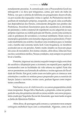 24
H I S T Ó R I A S D E vida
notadamente precárias. A comunicação com a Procuradoria-Geral era
infrequente e se dava por telegramas, cartas, por meio do rádio da
Polícia, vez que o sistema de telefonia era pouquíssimo desenvolvido,
ou por ocasião das espaçadas visitas à capital. As Promotorias não dis-
punham de instalações próprias, ocupando, em geral, salas acanhadas
nas dependências dos Fóruns, comumente abrigados nos prédios das
Prefeituras. Inexistiam funcionários para dar assistência às atividades
do promotor, e todo o material de expediente ou era adquirido às suas
próprias expensas ou cedido pelo juiz de Direito, assim como acontecia
com os préstimos de servidores e eventual mobiliário. Eram raros os
municípios aparatados com moradias dignas para os promotores. O mer-
cado imobiliário era restrito e localizar uma residência para se instalar
com a família não consistia tarefa fácil. Com frequência, os membros
acomodavam-se em pensões, hotéis muito simples ou locavam peças
em casas de moradores. Em muitas cidades, além disso, faltavam boas
escolas e assistência médica. Nessas condições, nem sempre era possível
levar a família.
Portanto, ingressar na carreira naqueles tempos exigia certa dose
de sacrifício e disposição para a aventura, em especial para aqueles já
acostumados com as facilidades da vida urbana na capital. Parte dos
novos promotores era formada de solteiros e recém-egressos da Facul-
dade de Direito. Em geral, todos eram enviados para as comarcas sem
orientações e muitos se sentiam pouco preparados para o exercício da
função. Juízes e escrivães, nesses casos, podiam figurar como impor-
tantes conselheiros.
Não havia cursos de vitaliciamento e os cursos preparatórios ainda
eram incipientes. Roque Silva Machado, a propósito, relata ter partici-
pado de uma das primeiras iniciativas nesse sentido: um curso prepara-
tório criado por Napoleão Xavier do Amarante, que mais tarde ocupou
a chefia do Ministério Público.
Além disso, de passagem pela comarca, o promotor nem sempre
conseguia estabelecer laços com a comunidade. Algumas, como as de
 