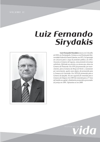 231
V o l u m e I I
V O L U M E I I
Luiz Fernando Sirydakis nasceu em 2 de julho
de 1939, em Florianópolis. Formou-se em Direito pela Uni-
versidade Federal de Santa Catarina, em 1971. Foi aprovado
em concurso para o cargo de promotor público, em 1972.
Assumiu a Comarca de Laguna, como promotor de justiça
substituto. Efetivado na carreira, no mesmo ano, atuou na
Comarca de Pomerode. Em 1974, foi promovido, por mere-
cimento, para a Comarca de Braço do Norte e, novamente
por merecimento, quatro anos depois, foi promovido para
a Comarca de Concórdia. Em 1979 foi promovido para a
Comarca de Joaçaba. No ano seguinte foi removido para a
Comarca de Chapecó. Em 1987 foi removido para a 2ª Vara
da Família na capital, e finalmente promovido a procurador
de justiça em 1991. Aposentou-se em 2009.
Luiz Fernando
Sirydakis
 