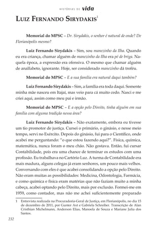 232
H I S T Ó R I A S D E vida
Luiz Fernando Sirydakis
1
Memorial do MPSC – Dr. Sirydakis, o senhor é natural de onde? De
Florianópolis mesmo?
Luiz Fernando Sirydakis – Sim, sou manezinho da Ilha. Quando
eu era criança, chamar alguém de manezinho da Ilha era pé de briga. Na-
quela época, a expressão era ofensiva. O mesmo que chamar alguém
de analfabeto, ignorante. Hoje, ser considerado manezinho dá troféu.
Memorial do MPSC – E a sua família era natural daqui também?
Luiz Fernando Sirydakis – Sim, a família era toda daqui. Somente
minha mãe nasceu em Itajaí, mas veio para cá muito cedo. Nasci e me
criei aqui, assim como meu pai e irmão.
Memorial do MPSC – E a opção pelo Direito, tinha alguém em sua
família com alguma tradição nessa área?
Luiz Fernando Sirydakis – Não exatamente, embora eu tivesse
um tio promotor de justiça. Cursei o primário, o ginásio, e nesse meio
tempo, servi no Exército. Depois do ginásio, fui para o Científico, onde
acabei me perguntando: “o que estou fazendo aqui?”. Física, química,
matemática, nunca foram o meu chão. Não gostava. Então, fui cursar
Contabilidade, pois era uma chance de terminar os estudos com uma
profissão. Eu trabalhava no Cartório Luz. A turma de Contabilidade era
mais madura, alguns colegas já eram senhores, um pouco mais velhos.
Conversando com eles é que acabei consolidando a opção pelo Direito.
Não eram muitas as possibilidades: Medicina, Odontologia, Farmácia,
e como química e física eram matérias que não faziam muito a minha
cabeça, acabei optando pelo Direito, mais por exclusão. Formei-me em
1959, como contador, mas não me achei suficientemente preparado
1	 Entrevista realizada na Procuradoria-Geral de Justiça, em Florianópolis, no dia 15
de dezembro de 2011, por Gunter Axt e Gabriela Schreiber. Transcrição de Alan
Cristhian Michelmann, Anderson Elias, Manoela de Souza e Mariane Julia dos
Santos.
 