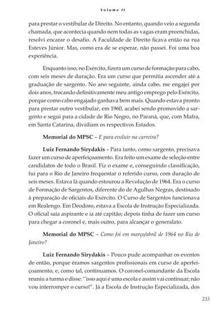 233
V o l u m e I I
para prestar o vestibular de Direito. No entanto, quando veio a segunda
chamada, que acontecia quando nem todas as vagas eram preenchidas,
resolvi encarar o desafio. A Faculdade de Direito ficava então na rua
Esteves Júnior. Mas, como era de se esperar, não passei. Foi uma boa
experiência.
Enquanto isso, no Exército, fizera um curso de formação para cabo,
com seis meses de duração. Era um curso que permitia ascender até a
graduação de sargento. No ano seguinte, ainda cabo, me engajei por
dois anos, trocando definitivamente meu antigo emprego pelo Exército,
porque como cabo engajado ganhava bem mais. Quando estava pronto
para prestar outro vestibular, em 1960, acabei sendo promovido a sar-
gento e segui para a cidade de Rio Negro, no Paraná, que, com Mafra,
em Santa Catarina, dividiam os respectivos Estados.
Memorial do MPSC – E para evoluir na carreira?
Luiz Fernando Sirydakis – Para tanto, como sargento, precisava
fazer um curso de aperfeiçoamento. Era feito um exame de seleção entre
candidatos de todo o Brasil. Fiz o exame e, conseguindo classificação,
fui para o Rio de Janeiro frequentar o referido curso, com duração de
seis meses. Estava lá quando estourou a Revolução de 1964. Era o curso
de Formação de Sargentos, diferente do de Agulhas Negras, destinado
à preparação de oficiais do Exército. O Curso de Sargentos funcionava
em Realengo. Em Deodoro, estava a Escola de Instrução Especializada.
O oficial saía aspirante e ia até capitão; depois tinha de fazer um curso
para chegar a coronel e, mais outro, para alcançar o generalato.
Memorial do MPSC – Como foi em março/abril de 1964 no Rio de
Janeiro?
Luiz Fernando Sirydakis – Pouco pude acompanhar os eventos
de então, porque éramos sargentos profissionais em curso de aperfei-
çoamento, e, como tal, continuamos. O coronel-comandante da Escola
reuniu a turma e disse: ‘’isso aqui é uma escola e assim vai continuar; não
vou interromper o curso!”. Já a Escola de Instrução Especializada, dos
 