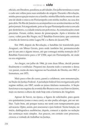 234
H I S T Ó R I A S D E vida
oficiais, em Deodoro, paralisou as atividades. Em julho terminou o curso
e cada um voltou para suas unidades de origem. Durante a Revolução,
minha preocupação maior era a família: minha filha tinha menos de um
ano de idade e estava em Florianópolis com minha mulher, na casa dos
pais dela. Do Rio de Janeiro eu acompanhava os acontecimentos no Sul,
pelos jornais. Foi angustiante, pois se lia que Florianópolis estava cercada
por destróieres, e a cidade estaria em polvorosa. As comunicações eram
precárias. Foram, enfim, meses de preocupação. Após o término do
curso, voltei para Rio Negro, no 2º Batalhão Ferroviário, que construía
o trecho de ferrovia entre Lages/SC e a Barra do Jacaré/PR.
Em 1965, depois da Revolução, o batalhão foi transferido para
Araguari, em Minas Gerais, para onde também fui, permanecendo
por lá um ano e alguns meses, até que consegui minha remoção do 2º
Batalhão Ferroviário para a 16ª CSM, aqui em Florianópolis, de onde
eu era originário.
Ao chegar, em julho de 1966, já com duas filhas, decidi prestar
finalmente o vestibular. Preparei-me durante todo o semestre e dessa
vez passei, razão do meu ingresso na Faculdade de Direito, em 1967, e
formatura, em 1971.
Mais para o fim do curso, passei a colaborar, sem remuneração,
na Seção da Justiça Federal. A jurisdição federal fora reorganizada pelo
regime militar, em 1967, sendo os juízes titulares nomeados. A Seção
funcionava na esquina da avenida Rio Branco com a rua Esteves Júnior,
mais ou menos à altura de onde hoje está a farmácia do Angeloni.
Apesar de haver, na época, a figura de solicitador, para quem
era quintanista (como o meu caso), eu não podia advogar, por ser mi-
litar. Tudo bem, até porque nunca me senti com temperamento para
advocacia. Optei, assim, por assessorar o juiz federal. Nesta função, no
início, datilografava audiências; depois, comecei a ajudar na redação
das sentenças mais simples. Aos poucos, em contato com processos,
cresceu a vontade de trabalhar na Justiça.
 